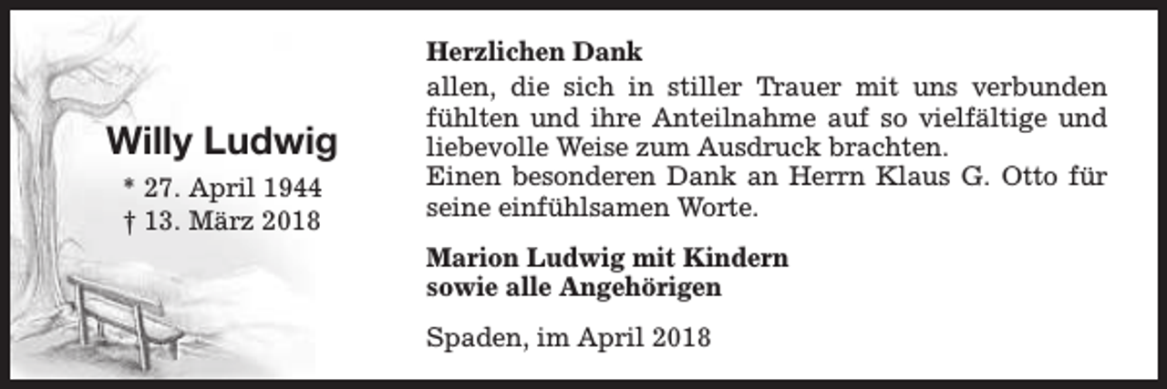 <p>Willy Ludwig<br />* 27. April 1944<br />† 13. März 2018</p><p>Herzlichen Dank<br />allen, die sich in stiller Trauer mit uns verbunden<br />fühlten und ihre Anteilnahme auf so vielfältige und<br />liebevolle Weise zum Ausdruck brachten.<br />Einen besonderen Dank an Herrn Klaus G. Otto für<br />seine einfühlsamen Worte.<br />Marion Ludwig mit Kindern<br />sowie alle Angehörigen<br />Spaden, im April 2018</p>
