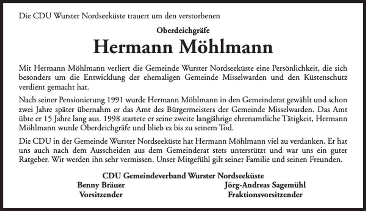 <p>Die CDU Wurster Nordseeküste trauert um den verstorbenen<br />Oberdeichgräfe</p><p>Hermann Möhlmann<br />Mit Hermann Möhlmann verliert die Gemeinde Wurster Nordseeküste eine Persönlichkeit, die sich<br />besonders um die Entwicklung der ehemaligen Gemeinde Misselwarden und den Küstenschutz<br />verdient gemacht hat.<br />Nach seiner Pensionierung 1991 wurde Hermann Möhlmann in den Gemeinderat gewählt und schon<br />zwei Jahre später übernahm er das Amt des Bürgermeisters der Gemeinde Misselwarden. Das Amt<br />übte er 15 Jahre lang aus. 1998 startete er seine zweite langjährige ehrenamtliche Tätigkeit, Hermann<br />Möhlmann wurde Oberdeichgräfe und blieb es bis zu seinem Tod.<br />Die CDU in der Gemeinde Wurster Nordseeküste hat Hermann Möhlmann viel zu verdanken. Er hat<br />uns auch nach dem Ausscheiden aus dem Gemeinderat stets unterstützt und war uns ein guter<br />Ratgeber. Wir werden ihn sehr vermissen. Unser Mitgefühl gilt seiner Familie und seinen Freunden.<br />CDU Gemeindeverband Wurster Nordseeküste<br />Benny Bräuer<br />Jörg-Andreas Sagemühl<br />Vorsitzender<br />Fraktionsvorsitzender</p>