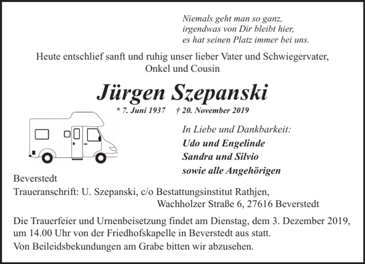 <p>Niemals geht man so ganz,<br />irgendwas von Dir bleibt hier,<br />es hat seinen Platz immer bei uns.</p><p>Heute entschlief sanft und ruhig unser lieber Vater und Schwiegervater,<br />Onkel und Cousin</p><p>Jürgen Szepanski<br />* 7. Juni 1937</p><p>† 20. November 2019</p><p>In Liebe und Dankbarkeit:<br />Udo und Engelinde<br />Sandra und Silvio<br />sowie alle Angehörigen</p><p>Beverstedt<br />Traueranschrift: U. Szepanski, c/o Bestattungsinstitut Rathjen,<br />Wachholzer Straße 6, 27616 Beverstedt<br />Die Trauerfeier und Urnenbeisetzung findet am Dienstag, dem 3. Dezember 2019,<br />um 14.00 Uhr von der Friedhofskapelle in Beverstedt aus statt.<br />Von Beileidsbekundungen am Grabe bitten wir abzusehen.</p>