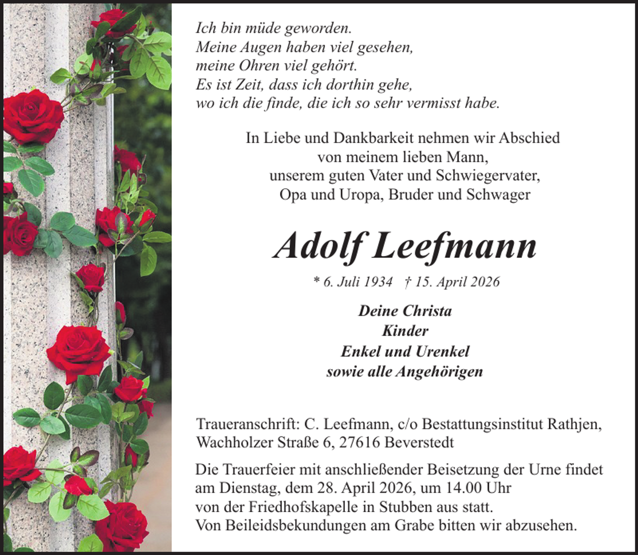 <p>Ich bin müde geworden.<br />Meine Augen haben viel gesehen,<br />meine Ohren viel gehört.<br />Es ist Zeit, dass ich dorthin gehe,<br />wo ich die finde, die ich so sehr vermisst habe.<br />In Liebe und Dankbarkeit nehmen wir Abschied<br />von meinem lieben Mann,<br />unserem guten Vater und Schwiegervater,<br />Opa und Uropa, Bruder und Schwager</p><p>Adolf Leefmann<br />* 6. Juli 1934 † 15. April 2026</p><p>Deine Christa<br />Kinder<br />Enkel und Urenkel<br />sowie alle Angehörigen<br />Traueranschrift: C. Leefmann, c/o Bestattungsinstitut Rathjen,<br />Wachholzer Straße 6, 27616 Beverstedt<br />Die Trauerfeier mit anschließender Beisetzung der Urne findet<br />am Dienstag, dem 28. April 2026, um 14.00 Uhr<br />von der Friedhofskapelle in Stubben aus statt.<br />Von Beileidsbekundungen am Grabe bitten wir abzusehen.</p>