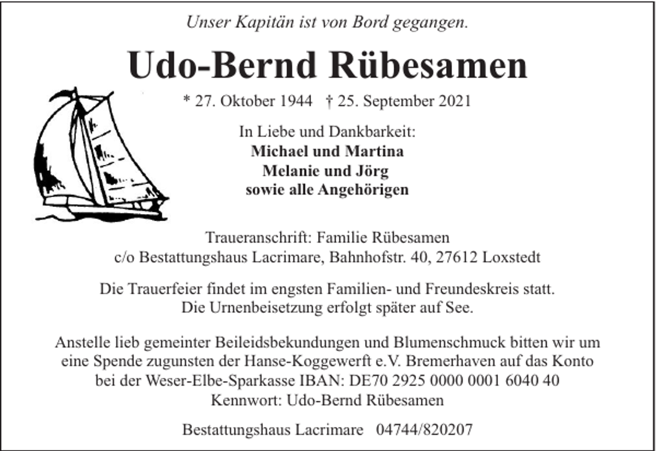 <p>Unser Kapitän ist von Bord gegangen.</p><p>Udo-Bernd Rübesamen<br />* 27. Oktober 1944 † 25. September 2021<br />In Liebe und Dankbarkeit:<br />Michael und Martina<br />Melanie und Jörg<br />sowie alle Angehörigen<br />Traueranschrift: Familie Rübesamen<br />c/o Bestattungshaus Lacrimare, Bahnhofstr. 40, 27612 Loxstedt<br />Die Trauerfeier findet im engsten Familien- und Freundeskreis statt.<br />Die Urnenbeisetzung erfolgt später auf See.<br />Anstelle lieb gemeinter Beileidsbekundungen und Blumenschmuck bitten wir um<br />eine Spende zugunsten der Hanse-Koggewerft e.V. Bremerhaven auf das Konto<br />bei der Weser-Elbe-Sparkasse IBAN: DE70 2925 01 60<br />Kennwort: Udo-Bernd Rübesamen<br />Bestattungshaus Lacrimare 04744/820207</p>