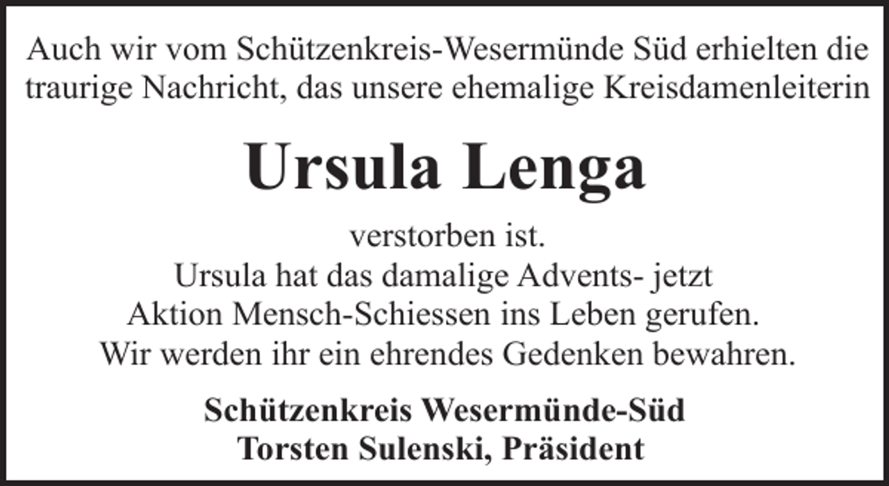 <p>Auch wir vom Schützenkreis-Wesermünde Süd erhielten die<br />traurige Nachricht, das unsere ehemalige Kreisdamenleiterin</p><p>Ursula Lenga<br />verstorben ist.<br />Ursula hat das damalige Advents- jetzt<br />Aktion Mensch-Schiessen ins Leben gerufen.<br />Wir werden ihr ein ehrendes Gedenken bewahren.<br />Schützenkreis Wesermünde-Süd<br />Torsten Sulenski, Präsident</p>