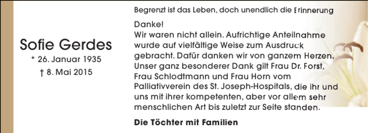 <p>Begrenzt ist das Leben, doch unendlich die Erinnerung</p><p>Sofie Gerdes<br />* 26. Januar 1935<br />† 8. Mai 2015</p><p>Danke!<br />Wir waren nicht allein. Aufrichtige Anteilnahme<br />wurde auf vielfältige Weise zum Ausdruck<br />c<br />gebracht. Dafür danken wir von ganzem Herzen.<br />m<br />Unser ganz besonderer Dank gilt Frau Dr. Forst,<br />Frau Schlodtmann und Frau Horn vom<br />Palliativverein des St. Joseph-Hospitals, die ihr und<br />uns mit ihrer kompetenten, aber vor allem sehr<br />e<br />menschlichen Art bis zuletzt zur Seite standen.<br />n<br />Die Töchter mit Familien</p>