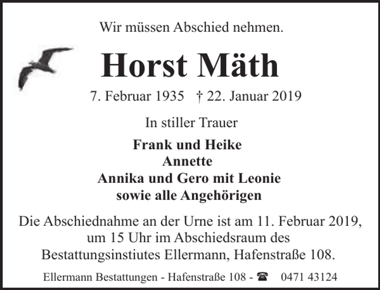 <p>Wir müssen Abschied nehmen.</p><p>Horst Mäth</p><p>7. Februar 1935 † 22. Januar 2019<br />In stiller Trauer<br />Frank und Heike<br />Annette<br />Annika und Gero mit Leonie<br />sowie alle Angehörigen<br />Die Abschiednahme an der Urne ist am 11. Februar 2019,<br />um 15 Uhr im Abschiedsraum des<br />Bestattungsinstiutes Ellermann, Hafenstraße 108.<br />Ellermann Bestattungen - Hafenstraße 108 - (</p><p>0471 43124</p>
