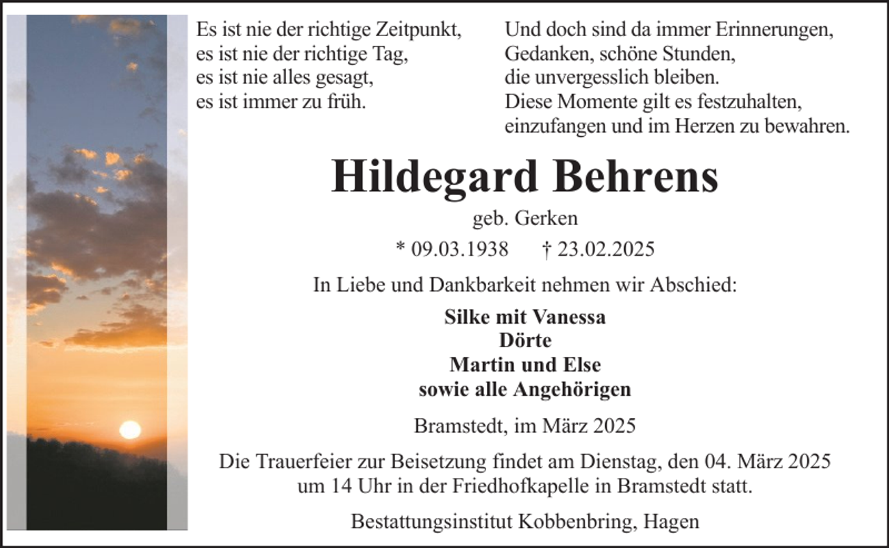 <p>Es ist nie der richtige Zeitpunkt,<br />es ist nie der richtige Tag,<br />es ist nie alles gesagt,<br />es ist immer zu früh.</p><p>Und doch sind da immer Erinnerungen,<br />Gedanken, schöne Stunden,<br />die unvergesslich bleiben.<br />Diese Momente gilt es festzuhalten,<br />einzufangen und im Herzen zu bewahren.</p><p>Hildegard Behrens<br />geb. Gerken<br />* 09.03.1938 † 23.02.2025<br />In Liebe und Dankbarkeit nehmen wir Abschied:<br />Silke mit Vanessa<br />Dörte<br />Martin und Else<br />sowie alle Angehörigen<br />Bramstedt, im März 2025<br />Die Trauerfeier zur Beisetzung findet am Dienstag, den 04. März 2025<br />um 14 Uhr in der Friedhofkapelle in Bramstedt statt.<br />Bestattungsinstitut Kobbenbring, Hagen</p>