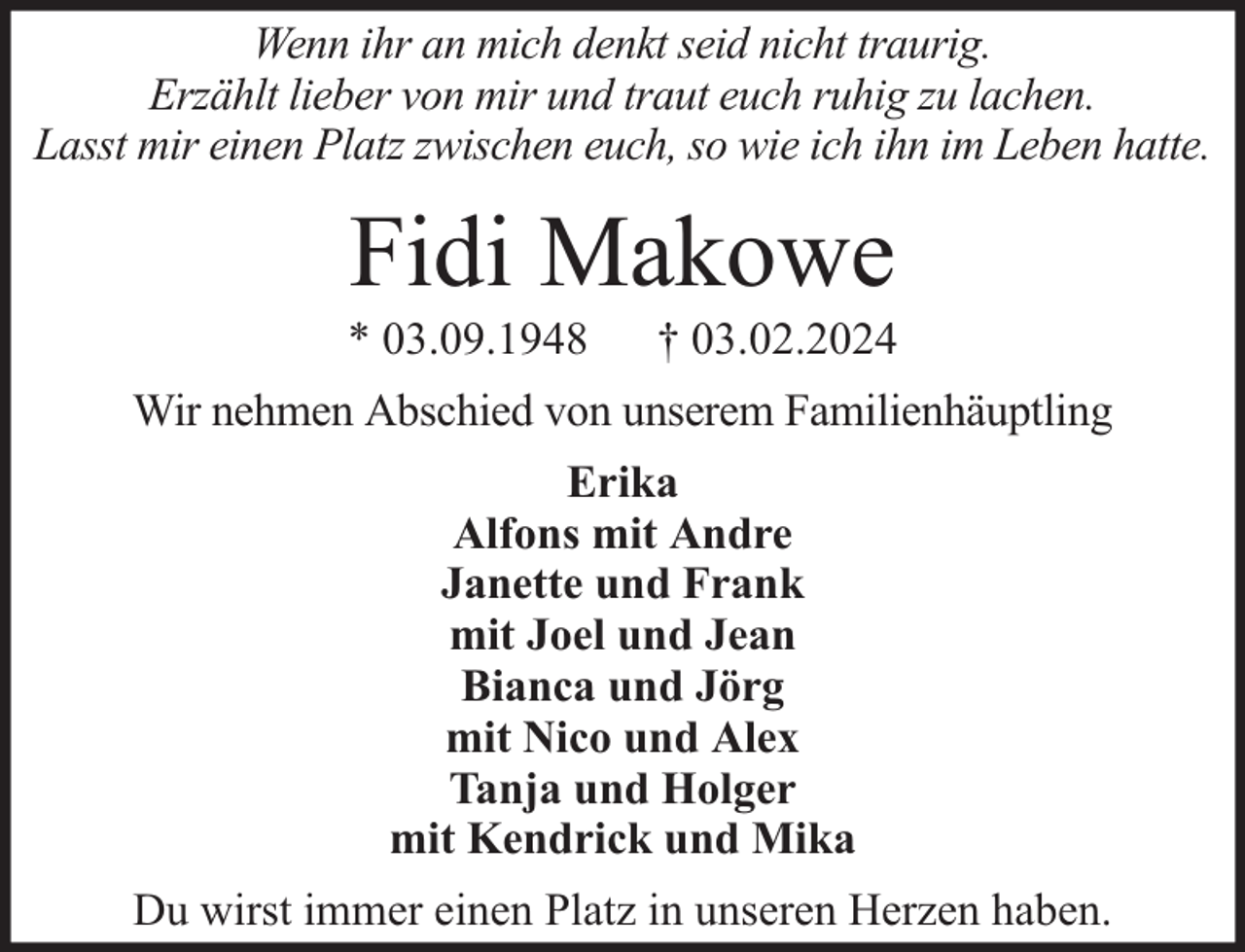 <p>Wenn ihr an mich denkt seid nicht traurig.<br />Erzählt lieber von mir und traut euch ruhig zu lachen.<br />Lasst mir einen Platz zwischen euch, so wie ich ihn im Leben hatte.</p><p>Fidi Makowe</p><p>* 03.09.1948</p><p>† 03.02.2024</p><p>Wir nehmen Abschied von unserem Familienhäuptling<br />Erika<br />Alfons mit Andre<br />Janette und Frank<br />mit Joel und Jean<br />Bianca und Jörg<br />mit Nico und Alex<br />Tanja und Holger<br />mit Kendrick und Mika<br />Du wirst immer einen Platz in unseren Herzen haben.</p>