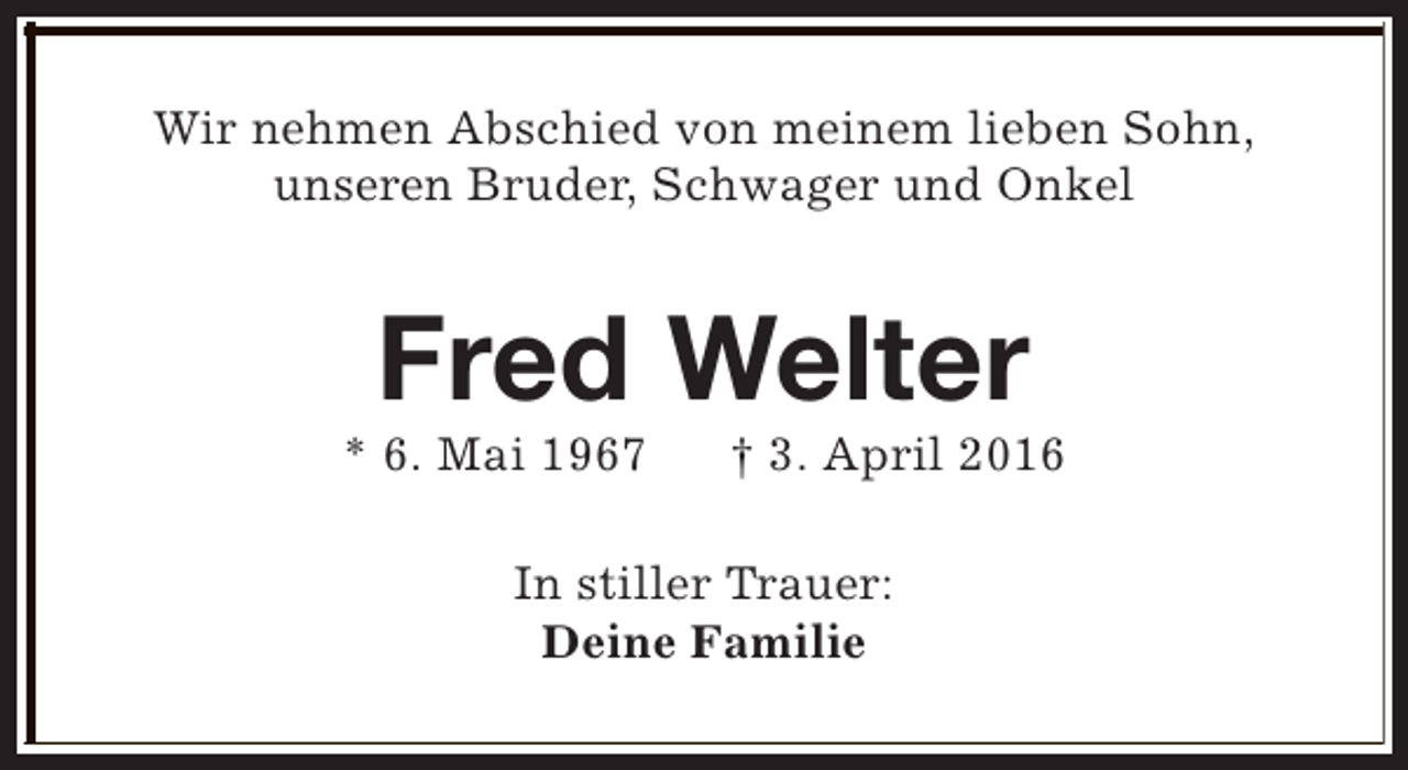<p>Wir nehmen Abschied von meinem lieben Sohn,<br />unseren Bruder, Schwager und Onkel</p><p>Fred Welter</p><p>* 6. Mai 1967</p><p>† 3. April 2016</p><p>In stiller Trauer:<br />Deine Familie</p>