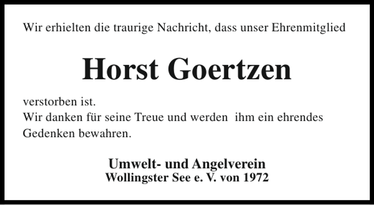 <p>Wir erhielten die traurige Nachricht, dass unser Ehrenmitglied</p><p>Horst Goertzen<br />verstorben ist.<br />Wir danken für seine Treue und werden ihm ein ehrendes<br />Gedenken bewahren.</p><p>Umwelt- und Angelverein</p><p>Wollingster See e. V. von 1972</p>