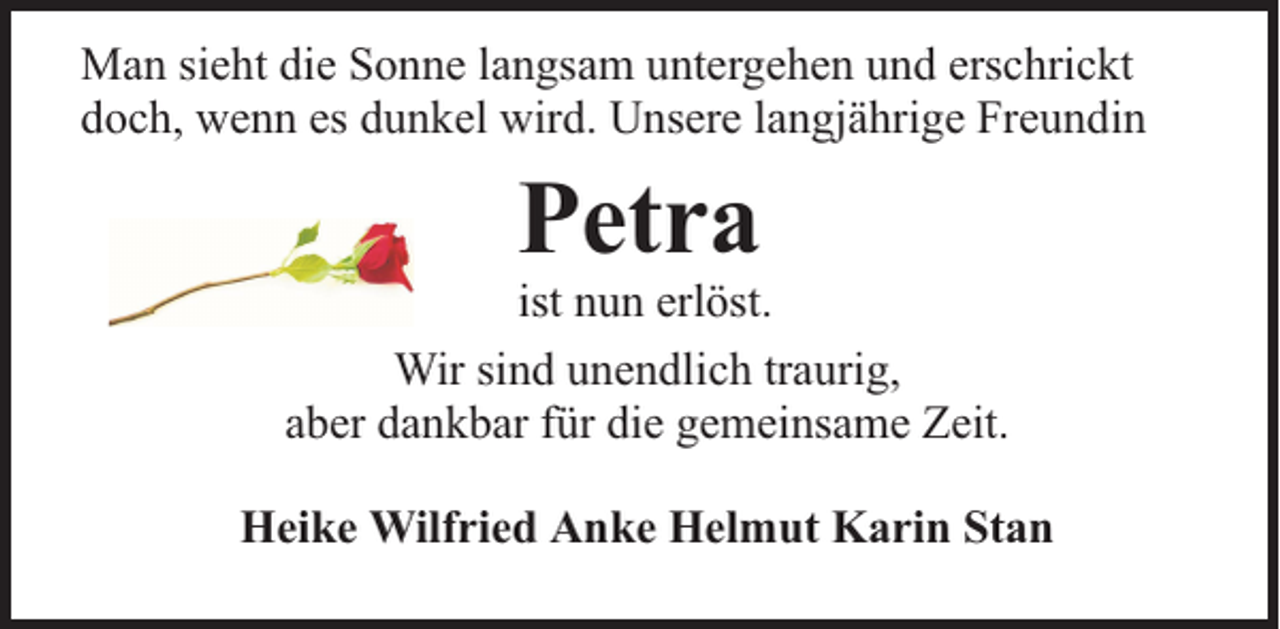 <p>Man sieht die Sonne langsam untergehen und erschrickt<br />doch, wenn es dunkel wird. Unsere langjährige Freundin</p><p>Petra</p><p>ist nun erlöst.<br />Wir sind unendlich traurig,<br />aber dankbar für die gemeinsame Zeit.<br />Heike Wilfried Anke Helmut Karin Stan</p>