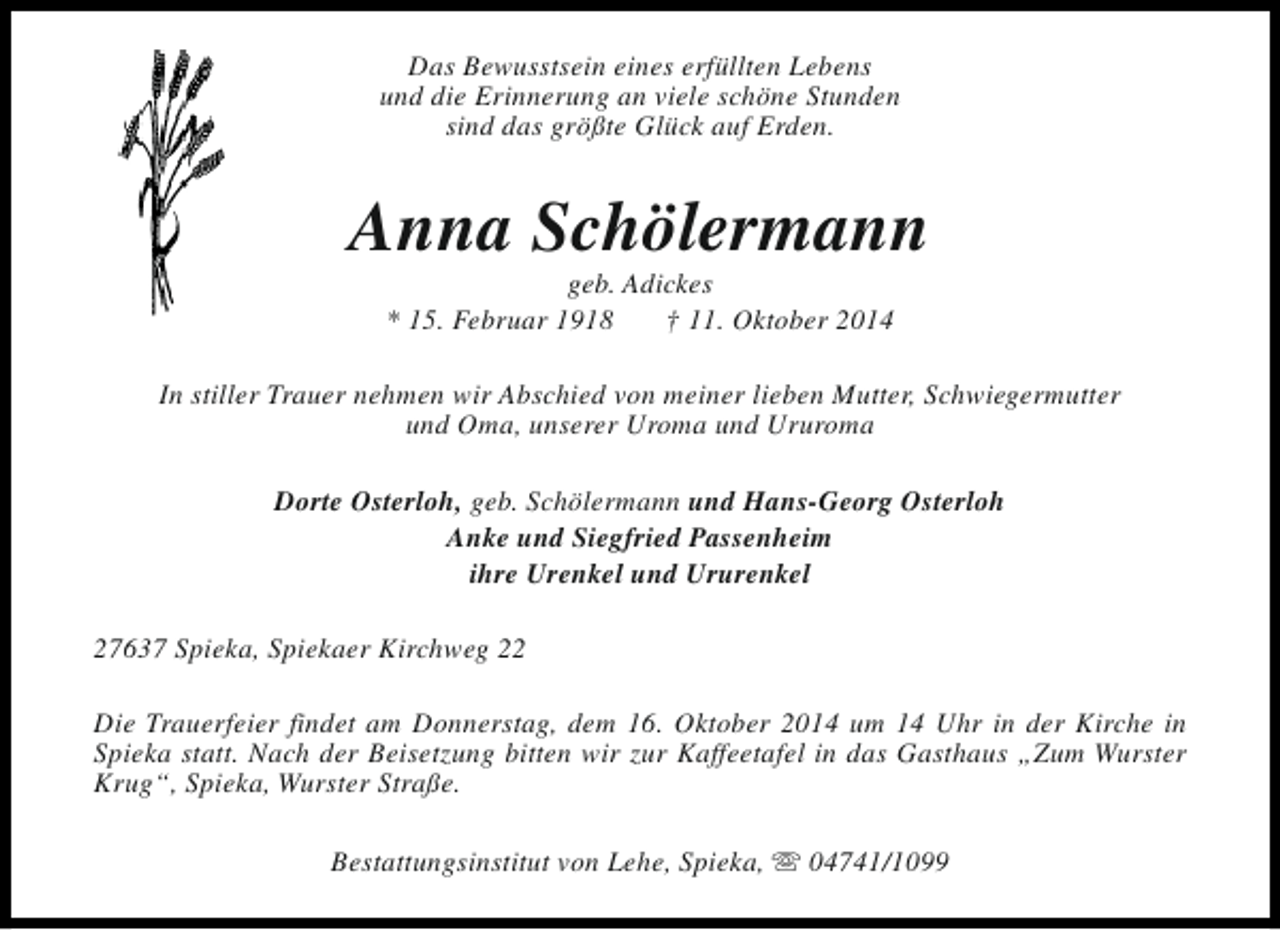 <p>Das Bewusstsein eines erfüllten Lebens<br />und die Erinnerung an viele schöne Stunden<br />sind das größte Glück auf Erden.</p><p>Anna Schölermann<br />geb. Adickes<br />* 15. Februar 1918<br />† 11. Oktober 2014</p><p>In stiller Trauer nehmen wir Abschied von meiner lieben Mutter, Schwiegermutter<br />und Oma, unserer Uroma und Ururoma<br />Dorte Osterloh, geb. Schölermann und Hans-Georg Osterloh<br />Anke und Siegfried Passenheim<br />ihre Urenkel und Ururenkel<br />27637 Spieka, Spiekaer Kirchweg 22<br />Die Trauerfeier findet am Donnerstag, dem 16. Oktober 2014 um 14 Uhr in der Kirche in<br />Spieka statt. Nach der Beisetzung bitten wir zur Kaffeetafel in das Gasthaus „Zum Wurster<br />Krug“, Spieka, Wurster Straße.<br />Bestattungsinstitut von Lehe, Spieka, s 04741/1099</p>