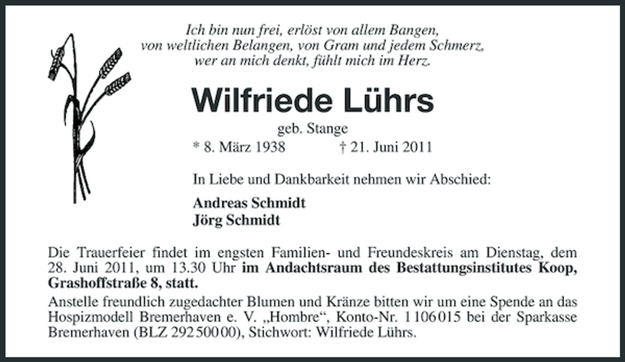 <p>Ich bin nun frei, erlöst von allem Bangen, von weltlichen Belangen, von Gram und jedem Schmerz, wer an mich denkt, fühlt mich im Herz.</p><p>Wilfriede Lührs<br />geb. Stange * 8. März 1938 † 21. Juni 2011 In Liebe und Dankbarkeit nehmen wir Abschied: Andreas Schmidt Jörg Schmidt Die Trauerfeier findet im engsten Familien- und Freundeskreis am Dienstag, dem 28. Juni 2011, um 13.30 Uhr im Andachtsraum des Bestattungsinstitutes Koop, Grashoffstraße 8, statt. Anstelle freundlich zugedachter Blumen und Kränze bitten wir um eine Spende an das Hospizmodell Bremerhaven e. V. „Hombre“, Konto-Nr. 06 015 bei der Sparkasse Bremerhaven (BLZ 292 5), Stichwort: Wilfriede Lührs.</p>