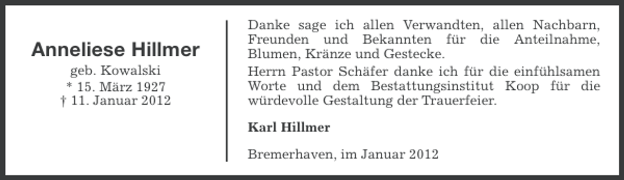 <p>Anneliese Hillmer<br />geb. Kowalski<br />* 15. März 1927<br />† 11. Januar 2012</p><p>Danke sage ich allen Verwandten, allen Nachbarn,<br />Freunden und Bekannten für die Anteilnahme,<br />Blumen, Kränze und Gestecke.<br />Herrn Pastor Schäfer danke ich für die einfühlsamen<br />Worte und dem Bestattungsinstitut Koop für die<br />würdevolle Gestaltung der Trauerfeier.<br />Karl Hillmer<br />Bremerhaven, im Januar 2012</p>