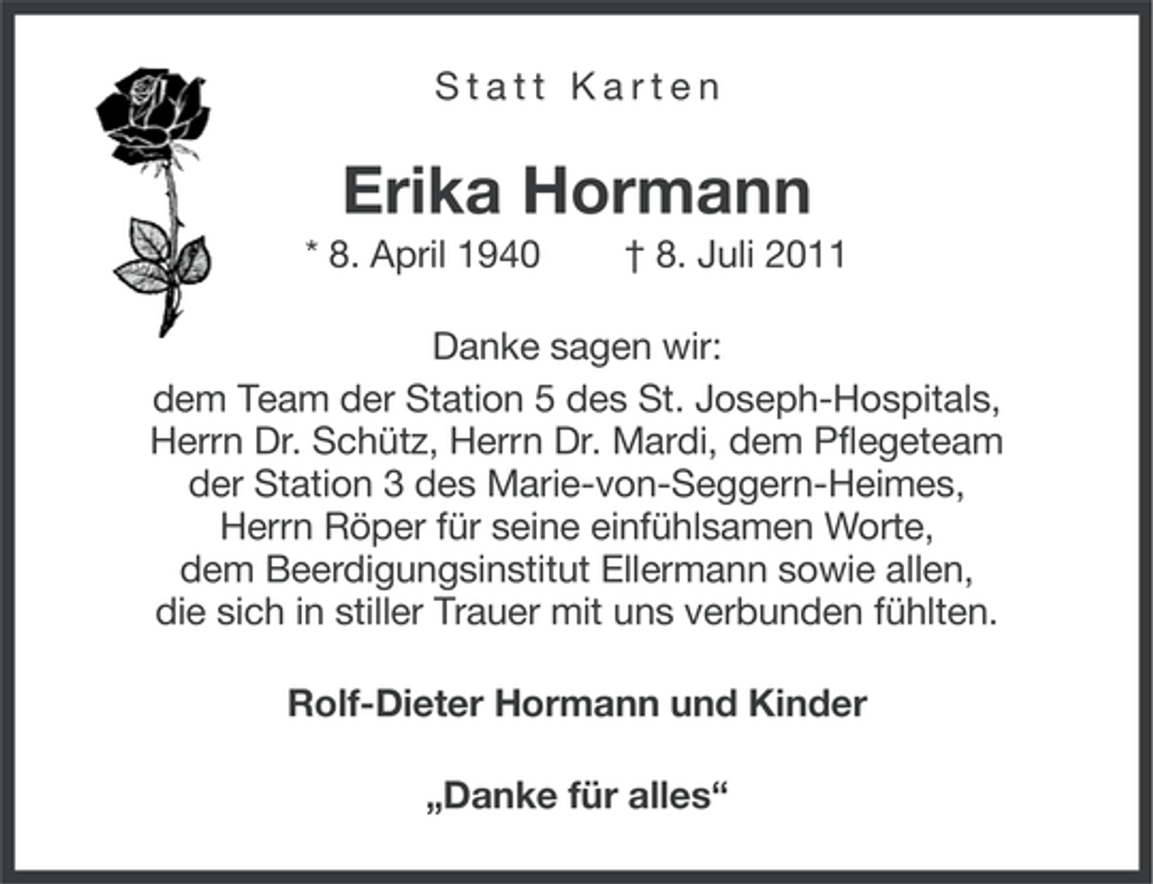 <p>Statt Karten</p><p>Erika Hormann<br />* 8. April 1940</p><p>† 8. Juli 2011</p><p>Danke sagen wir:<br />dem Team der Station 5 des St. Joseph-Hospitals,<br />Herrn Dr. Schütz, Herrn Dr. Mardi, dem Pflegeteam<br />der Station 3 des Marie-von-Seggern-Heimes,<br />Herrn Röper für seine einfühlsamen Worte,<br />dem Beerdigungsinstitut Ellermann sowie allen,<br />die sich in stiller Trauer mit uns verbunden fühlten.<br />Rolf-Dieter Hormann und Kinder<br />„Danke für alles“</p>