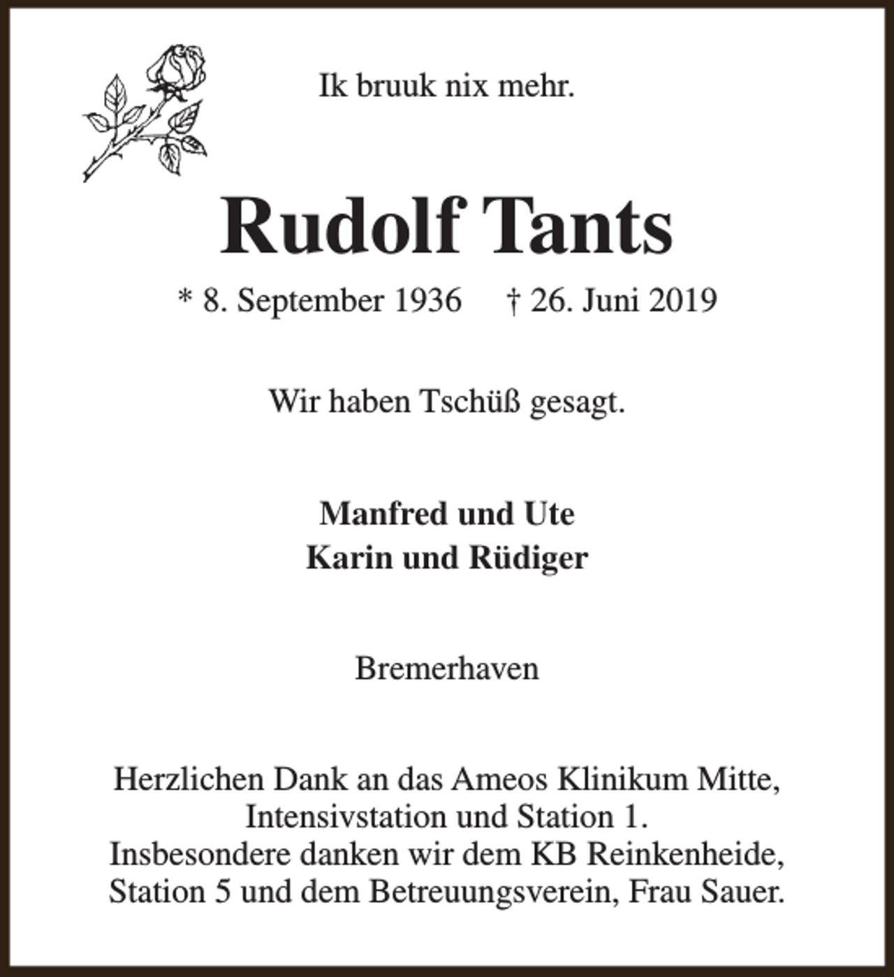 <p>Ik bruuk nix mehr.</p><p>Rudolf Tants</p><p>* 8. September 1936</p><p>† 26. Juni 2019</p><p>Wir haben Tschüß gesagt.<br />Manfred und Ute<br />Karin und Rüdiger<br />Bremerhaven<br />Herzlichen Dank an das Ameos Klinikum Mitte,<br />Intensivstation und Station 1.<br />Insbesondere danken wir dem KB Reinkenheide,<br />Station 5 und dem Betreuungsverein, Frau Sauer.</p>