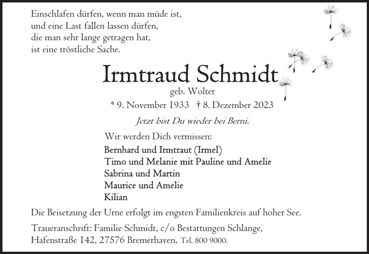 <p>Einschlafen dürfen, wenn man müde ist,<br />und eine Last fallen lassen dürfen,<br />die man sehr lange getragen hat,<br />ist eine tröstliche Sache.</p><p>geb. Wolter<br />* 9. November 1933 † 8. Dezember 2023</p><p>Jetzt bist Du wieder bei Berni.<br />Wir werden Dich vermissen:</p><p>Die Beisetzung der Urne erfolgt im engsten Familienkreis auf hoher See.<br />Traueranschrift: Familie Schmidt, c/o Bestattungen Schlange,<br />Hafenstraße 142, 27576 Bremerhaven, Tel. 800 9000.</p>