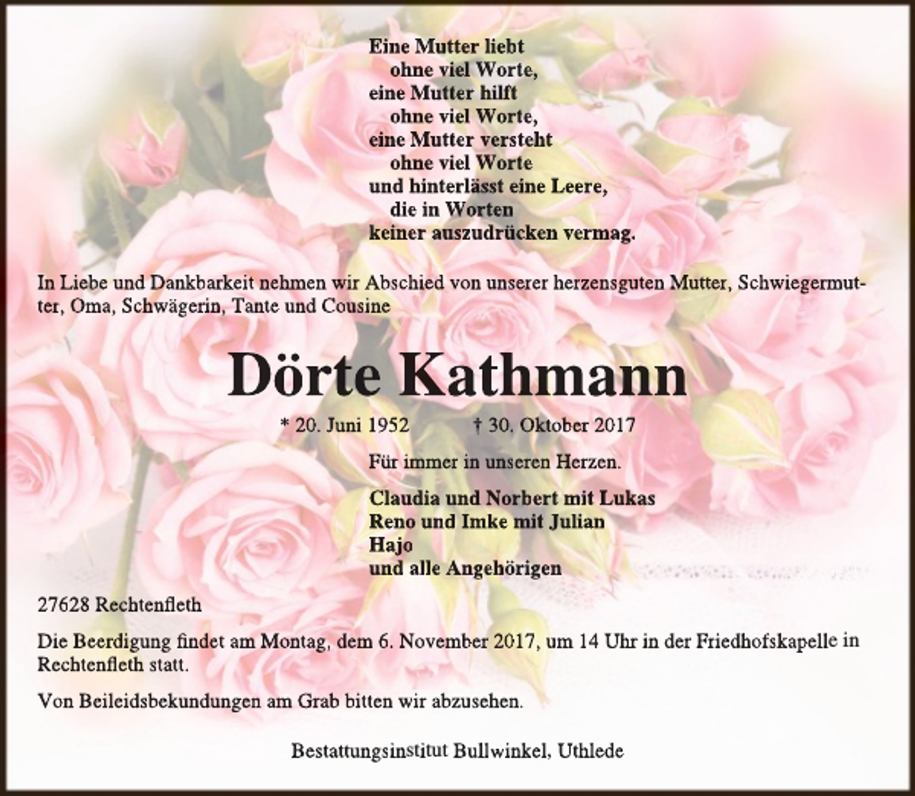 <p>Eine Mutter liebt<br />ohne viel Worte,<br />eine Mutter hilft<br />ohne viel Worte,<br />eine Mutter versteht<br />ohne viel Worte<br />und hinterlässt eine Leere,<br />die in Worten<br />keiner auszudrücken vermag.<br />In Liebe und Dankbarkeit nehmen wir Abschied von unserer herzensguten Mutter, Schwiegermutter, Oma, Schwägerin, Tante und Cousine</p><p>Dörte Kathmann<br />* 20. Juni 1952</p><p>† 30. Oktober 2017</p><p>Für immer in unseren Herzen.<br />Claudia und Norbert mit Lukas<br />Reno und Imke mit Julian<br />Hajo<br />und alle Angehörigen<br />27628 Rechtenfleth<br />Die Beerdigung findet am Montag, dem 6. November 2017, um 14 Uhr in der Friedhofskapelle in<br />Rechtenfleth statt.<br />Von Beileidsbekundungen am Grab bitten wir abzusehen.<br />Bestattungsinstitut Bullwinkel, Uthlede</p>