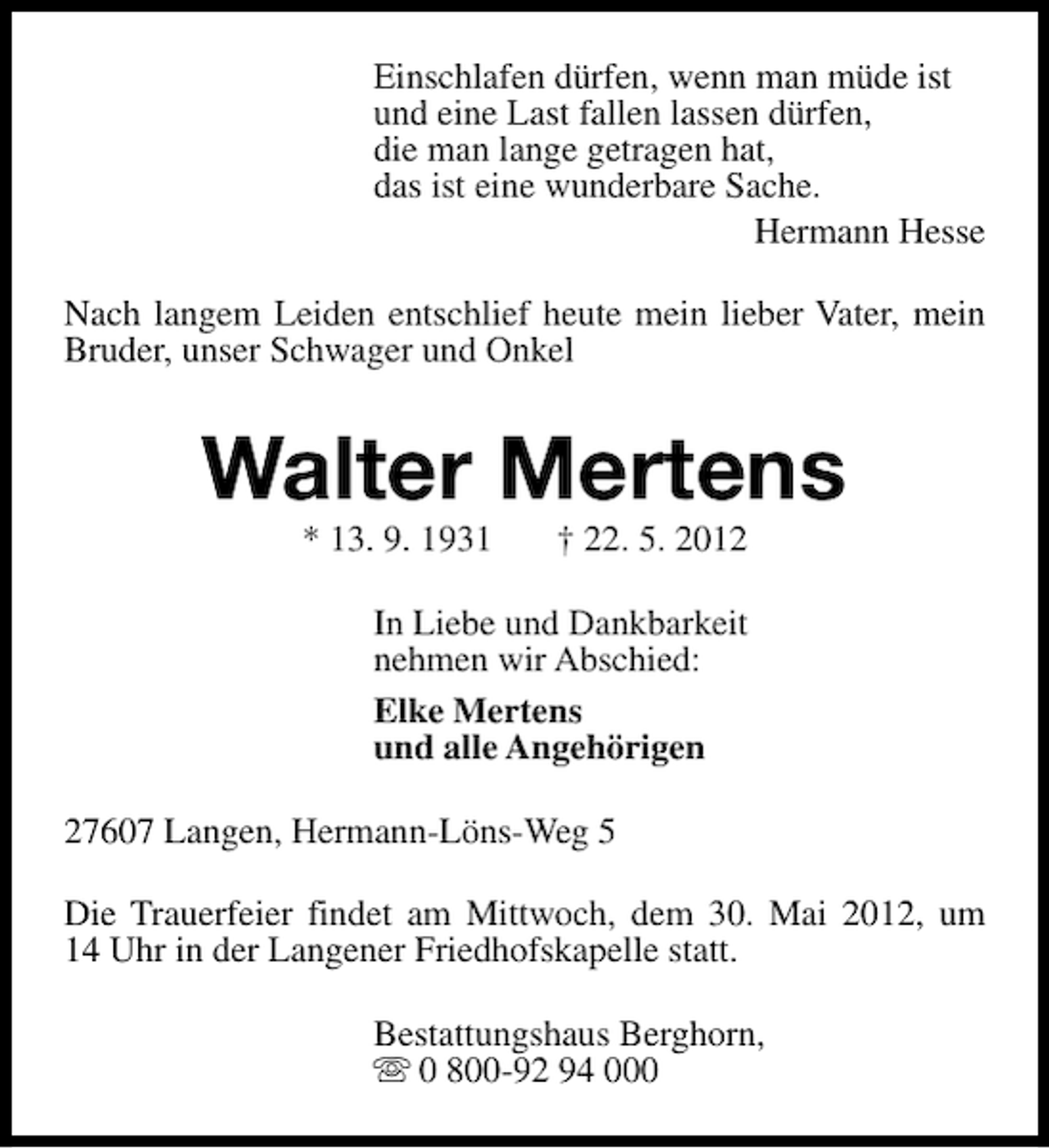 <p>Einschlafen dürfen, wenn man müde ist<br />und eine Last fallen lassen dürfen,<br />die man lange getragen hat,<br />das ist eine wunderbare Sache.<br />Hermann Hesse<br />Nach langem Leiden entschlief heute mein lieber Vater, mein<br />Bruder, unser Schwager und Onkel</p><p>Walter Mertens<br />* 13. 9. 1931</p><p>† 22. 5. 2012</p><p>In Liebe und Dankbarkeit<br />nehmen wir Abschied:<br />Elke Mertens<br />und alle Angehörigen<br />27607 Langen, Hermann-Löns-Weg 5<br />Die Trauerfeier findet am Mittwoch, dem 30. Mai 2012, um<br />14 Uhr in der Langener Friedhofskapelle statt.<br />Bestattungshaus Berghorn,<br />s 0 800-92 94 000</p>