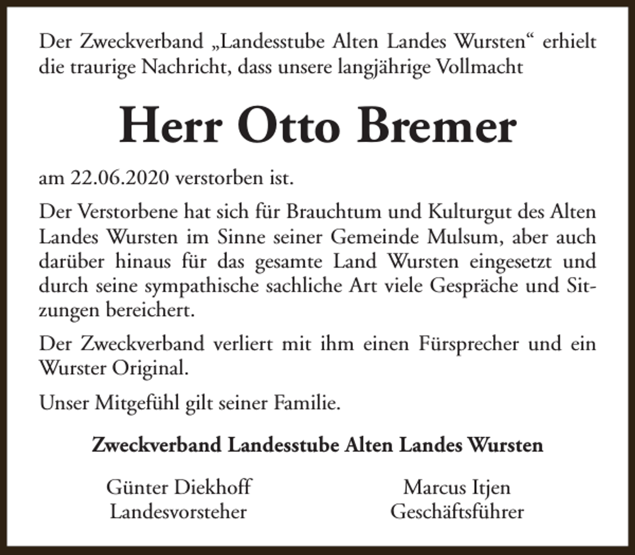 <p>Der Zweckverband „Landesstube Alten Landes Wursten“ erhielt<br />die traurige Nachricht, dass unsere langjährige Vollmacht</p><p>Herr Otto Bremer<br />am 22.06.2020 verstorben ist.<br />Der Verstorbene hat sich für Brauchtum und Kulturgut des Alten<br />Landes Wursten im Sinne seiner Gemeinde Mulsum, aber auch<br />darüber hinaus für das gesamte Land Wursten eingesetzt und<br />durch seine sympathische sachliche Art viele Gespräche und Sitzungen bereichert.<br />Der Zweckverband verliert mit ihm einen Fürsprecher und ein<br />Wurster Original.<br />Unser Mitgefühl gilt seiner Familie.<br />Zweckverband Landesstube Alten Landes Wursten<br />Günter Diekhoff<br />Landesvorsteher</p><p>Marcus Itjen<br />Geschäftsführer</p>