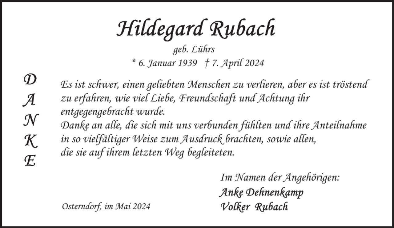 <p>geb. Lührs<br />* 6. Januar 1939 † 7. April 2024</p>
<p>Es ist schwer, einen geliebten Menschen zu verlieren, aber es ist tröstend<br />zu erfahren, wie viel Liebe, Freundschaft und Achtung ihr<br />entgegengebracht wurde.<br />Danke an alle, die sich mit uns verbunden fühlten und ihre Anteilnahme<br />in so vielfältiger Weise zum Ausdruck brachten, sowie allen,<br />die sie auf ihrem letzten Weg begleiteten.<br />Im Namen der Angehörigen:<br />Osterndorf, im Mai 2024</p>