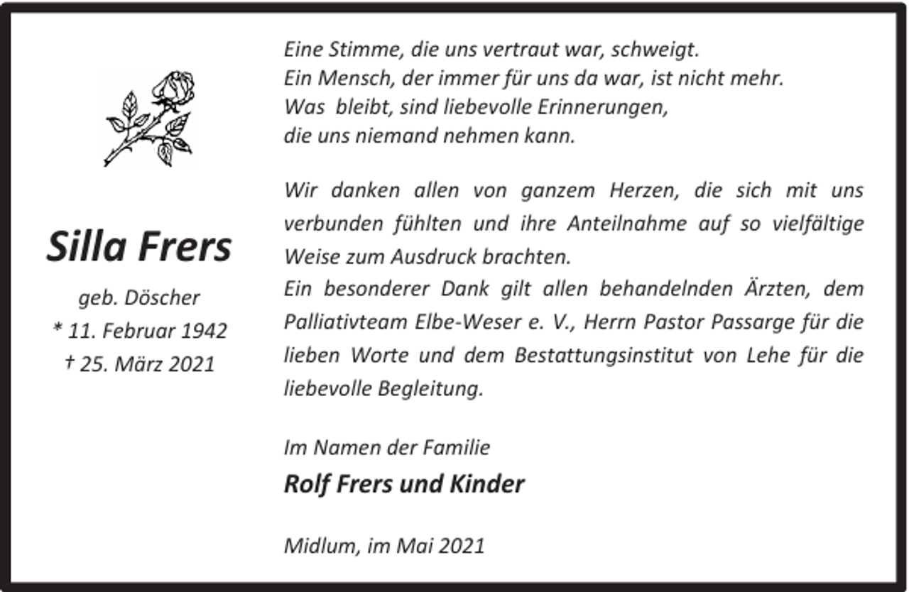 <p>Eine Stimme, die uns vertraut war, schweigt.<br />Ein Mensch, der immer für uns da war, ist nicht mehr.<br />Was bleibt, sind liebevolle Erinnerungen,<br />die uns niemand nehmen kann.</p><p>Silla Frers<br />geb. Döscher<br />* 11. Februar 1942<br />† 25. März 2021</p><p>Wir danken allen von ganzem Herzen, die sich mit uns<br />verbunden fühlten und ihre Anteilnahme auf so vielfältige<br />Weise zum Ausdruck brachten.<br />Ein besonderer Dank gilt allen behandelnden Ärzten, dem<br />Palliativteam Elbe-Weser e. V., Herrn Pastor Passarge für die<br />lieben Worte und dem Bestattungsinstitut von Lehe für die<br />liebevolle Begleitung.<br />Im Namen der Familie</p><p>Rolf Frers und Kinder<br />Midlum, im Mai 2021</p>