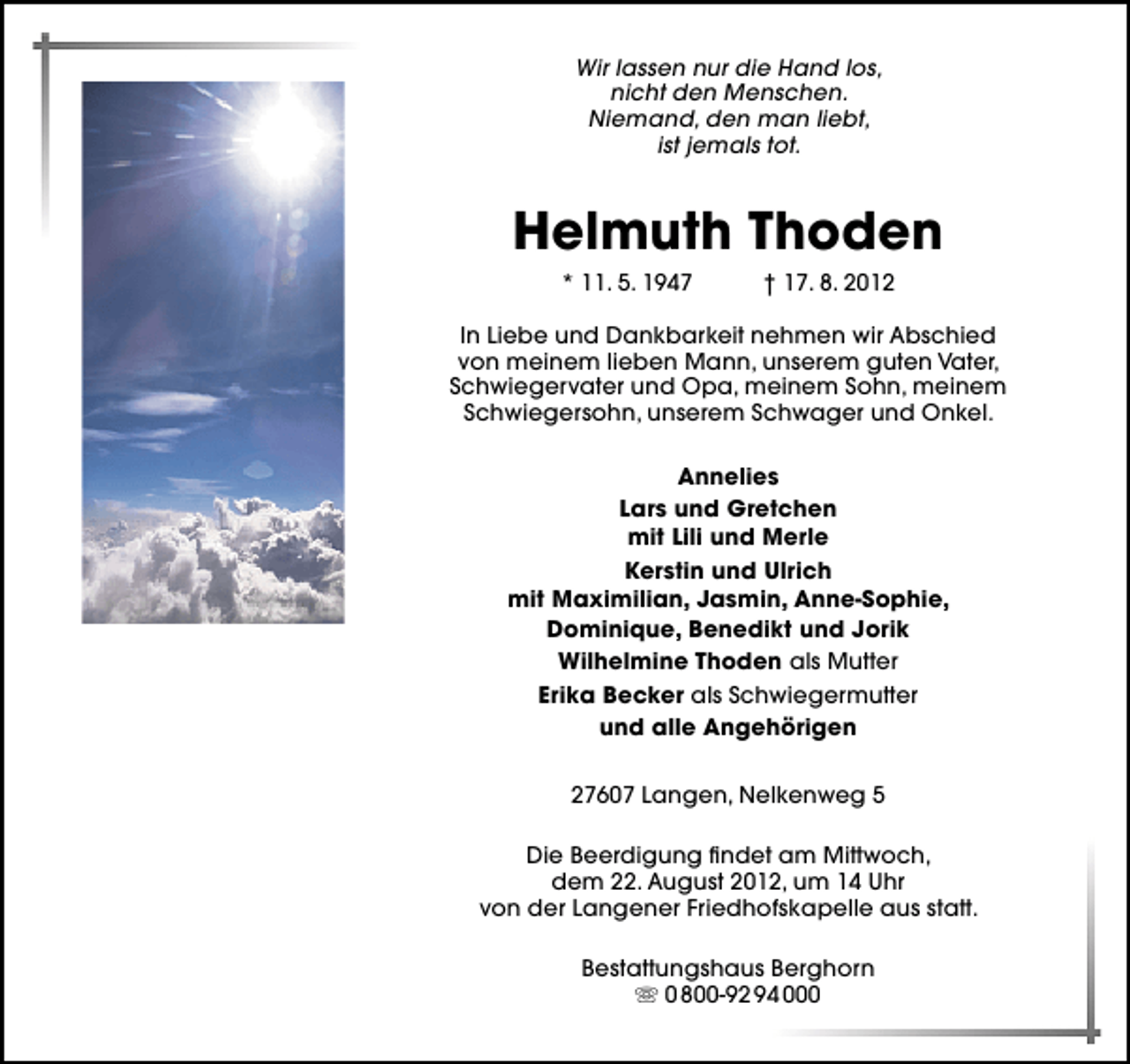<p>Wir lassen nur die Hand los,<br />nicht den Menschen.<br />Niemand, den man liebt,<br />ist jemals tot.</p>
<p>Helmuth Thoden<br />* 11. 5. 1947</p>
<p>† 17. 8. 2012</p>
<p>In Liebe und Dankbarkeit nehmen wir Abschied<br />von meinem lieben Mann, unserem guten Vater,<br />Schwiegervater und Opa, meinem Sohn, meinem<br />Schwiegersohn, unserem Schwager und Onkel.<br />Annelies<br />Lars und Gretchen<br />mit Lili und Merle<br />Kerstin und Ulrich<br />mit Maximilian, Jasmin, Anne-Sophie,<br />Dominique, Benedikt und Jorik<br />Wilhelmine Thoden als Mutter<br />Erika Becker als Schwiegermutter<br />und alle Angehörigen<br />27607 Langen, Nelkenweg 5<br />Die Beerdigung ﬁndet am Mittwoch,<br />dem 22. August 2012, um 14 Uhr<br />von der Langener Friedhofskapelle aus statt.<br />Bestattungshaus Berghorn<br />0 800-92 94 000</p>