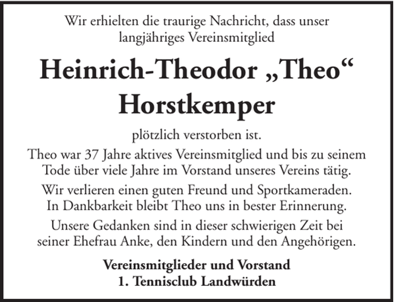 <p>Wir erhielten die traurige Nachricht, dass unser<br />langjähriges Vereinsmitglied</p><p>Heinrich-Theodor „Theo“<br />Horstkemper<br />plötzlich verstorben ist.<br />Theo war 37 Jahre aktives Vereinsmitglied und bis zu seinem<br />Tode über viele Jahre im Vorstand unseres Vereins tätig.<br />Wir verlieren einen guten Freund und Sportkameraden.<br />In Dankbarkeit bleibt Theo uns in bester Erinnerung.<br />Unsere Gedanken sind in dieser schwierigen Zeit bei<br />seiner Ehefrau Anke, den Kindern und den Angehörigen.<br />Vereinsmitglieder und Vorstand<br />1. Tennisclub Landwürden</p>