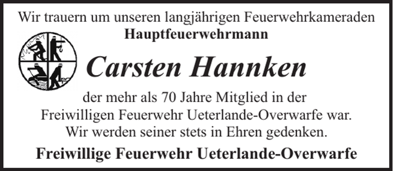 <p>Wir trauern um unseren langjährigen Feuerwehrkameraden<br />Hauptfeuerwehrmann</p><p>Carsten Hannken<br />der mehr als 70 Jahre Mitglied in der<br />Freiwilligen Feuerwehr Ueterlande-Overwarfe war.<br />Wir werden seiner stets in Ehren gedenken.</p><p>Freiwillige Feuerwehr Ueterlande-Overwarfe</p>