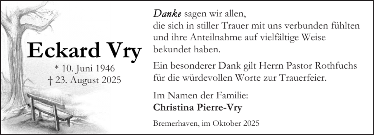 <p>Eckard Vry<br />* 10. Juni 1946<br />† 23. August 2025</p><p>sagen wir allen,<br />die sich in stiller Trauer mit uns verbunden fühlten<br />und ihre Anteilnahme auf vielfältige Weise<br />bekundet haben.<br />Ein besonderer Dank gilt Herrn Pastor Rothfuchs<br />für die würdevollen Worte zur Trauerfeier.<br />Im Namen der Familie:<br />Christina Pierre-Vry<br />Bremerhaven, im Oktober 2025</p>