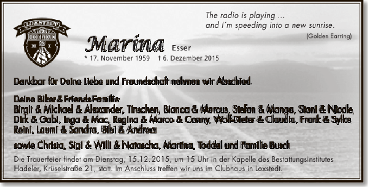 <p>The radio is playing ...<br />and I´m speeding into a new sunrise.</p>
<p>Marina<br />* 17. November 1959</p>
<p>(Golden Earring)</p>
<p>Esser</p>
<p>† 6. Dezember 2015</p>
<p>Dankbar für Deine Liebe und Freundschaft nehmen wir Abschied.<br />Deine Biker &amp; Friends-Familie:<br />Birgit &amp; Michael &amp; Alexander, Tinschen, Bianca &amp; Marcus, Stefan &amp; Manga, Stoni &amp; Nicole,<br />Dirk &amp; Gabi, Inga &amp; Mac, Regina &amp; Marco &amp; Conny, Wolf-Dieter &amp; Claudia, Frank &amp; Sylke,<br />Reini, Laumi &amp; Sandra, Bibi &amp; Andreas<br />sowie Christa, Sigi &amp; Willi &amp; Natascha, Martina, Toddel und Familie Busch<br />Die Trauerfeier findet am Dienstag, 15.12. 2015, um 15 Uhr in der Kapelle des Bestattungsinstitutes<br />Hadeler, Krüselstraße 21, statt. Im Anschluss treffen wir uns im Clubhaus in Loxstedt.</p>