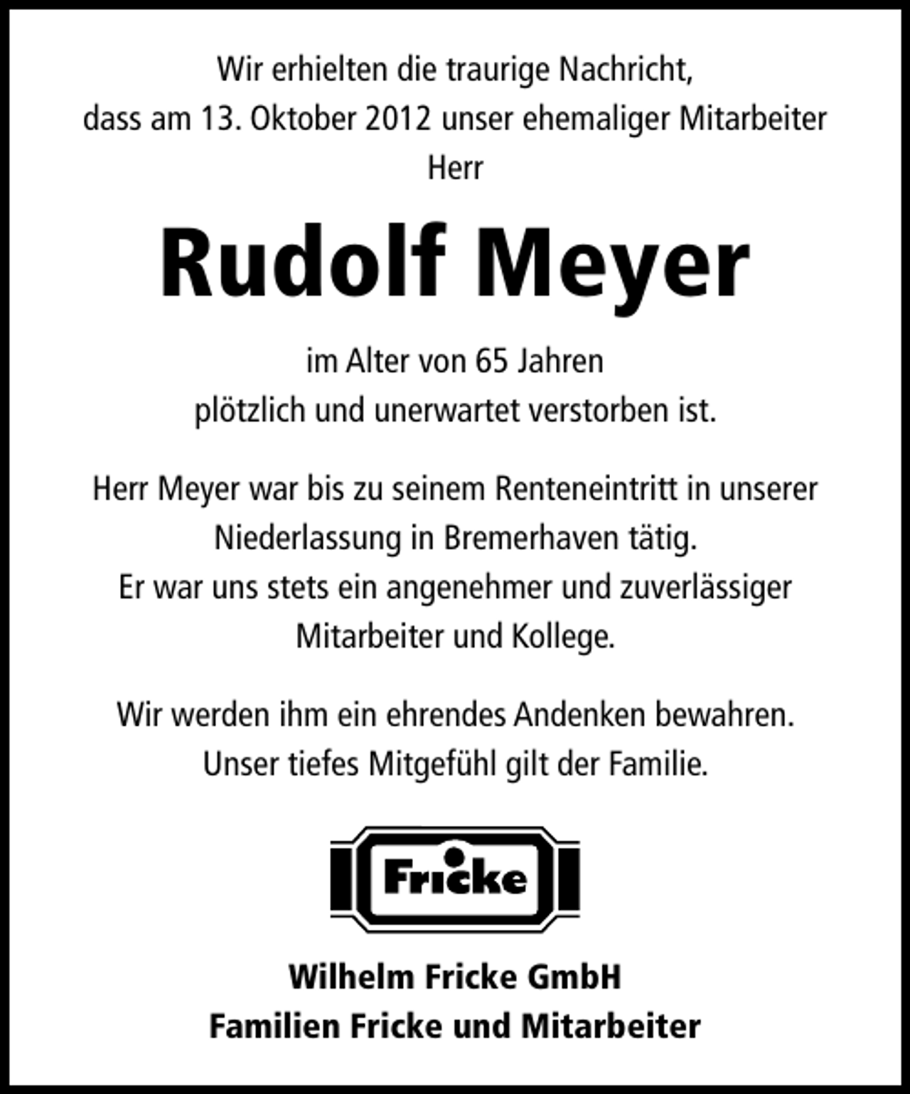<p>Wir erhielten die traurige Nachricht,<br />dass am 13. Oktober 2012 unser ehemaliger Mitarbeiter<br />Herr</p><p>Rudolf Meyer<br />im Alter von 65 Jahren<br />plötzlich und unerwartet verstorben ist.<br />Herr Meyer war bis zu seinem Renteneintritt in unserer<br />Niederlassung in Bremerhaven tätig.<br />Er war uns stets ein angenehmer und zuverlässiger<br />Mitarbeiter und Kollege.<br />Wir werden ihm ein ehrendes Andenken bewahren.<br />Unser tiefes Mitgefühl gilt der Familie.</p><p>Wilhelm Fricke GmbH<br />Familien Fricke und Mitarbeiter</p>