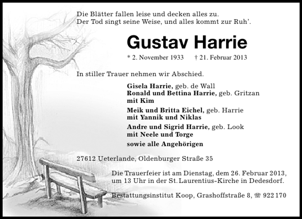 <p>Die Blätter fallen leise und decken alles zu.<br />Der Tod singt seine Weise, und alles kommt zur Ruh’.</p><p>Gustav Harrie<br />* 2. November 1933</p><p>† 21. Februar 2013</p><p>In stiller Trauer nehmen wir Abschied.<br />Gisela Harrie, geb. de Wall<br />Ronald und Bettina Harrie, geb. Gritzan<br />mit Kim<br />Meik und Britta Eichel, geb. Harrie<br />mit Yannik und Niklas<br />Andre und Sigrid Harrie, geb. Look<br />mit Neele und Torge<br />sowie alle Angehörigen<br />27612 Ueterlande, Oldenburger Straße 35<br />Die Trauerfeier ist am Dienstag, dem 26. Februar 2013,<br />um 13 Uhr in der St. Laurentius-Kirche in Dedesdorf.<br />Bestattungsinstitut Koop, Grashoffstraße 8, T 922 170</p>