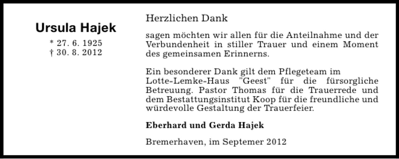 <p>Ursula Hajek<br />* 27. 6. 1925<br />† 30. 8. 2012</p><p>Herzlichen Dank<br />sagen möchten wir allen für die Anteilnahme und der<br />Verbundenheit in stiller Trauer und einem Moment<br />des gemeinsamen Erinnerns.<br />Ein besonderer Dank gilt dem Pflegeteam im<br />Lotte-Lemke-Haus "Geest" für die fürsorgliche<br />Betreuung. Pastor Thomas für die Trauerrede und<br />dem Bestattungsinstitut Koop für die freundliche und<br />würdevolle Gestaltung der Trauerfeier.<br />Eberhard und Gerda Hajek<br />Bremerhaven, im Septemer 2012</p>