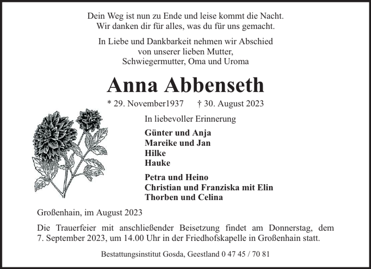 <p>Dein Weg ist nun zu Ende und leise kommt die Nacht.<br />Wir danken dir für alles, was du für uns gemacht.<br />In Liebe und Dankbarkeit nehmen wir Abschied<br />von unserer lieben Mutter,<br />Schwiegermutter, Oma und Uroma</p><p>Anna Abbenseth<br />* 29. November1937</p><p>† 30. August 2023</p><p>In liebevoller Erinnerung<br />Günter und Anja<br />Mareike und Jan<br />Hilke<br />Hauke<br />Petra und Heino<br />Christian und Franziska mit Elin<br />Thorben und Celina<br />Großenhain, im August 2023<br />Die Trauerfeier mit anschließender Beisetzung findet am Donnerstag, dem<br />7. September 2023, um 14.00 Uhr in der Friedhofskapelle in Großenhain statt.<br />Bestattungsinstitut Gosda, Geestland 0 47 45 / 70 81</p>