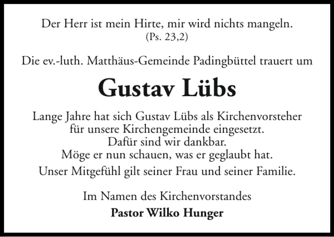 <p>Der Herr ist mein Hirte, mir wird nichts mangeln.<br />(Ps. 23,2)</p><p>Die ev.-luth. Matthäus-Gemeinde Padingbüttel trauert um</p><p>Gustav Lübs<br />Lange Jahre hat sich Gustav Lübs als Kirchenvorsteher<br />für unsere Kirchengemeinde eingesetzt.<br />Dafür sind wir dankbar.<br />Möge er nun schauen, was er geglaubt hat.<br />Unser Mitgefühl gilt seiner Frau und seiner Familie.<br />Im Namen des Kirchenvorstandes<br />Pastor Wilko Hunger</p>