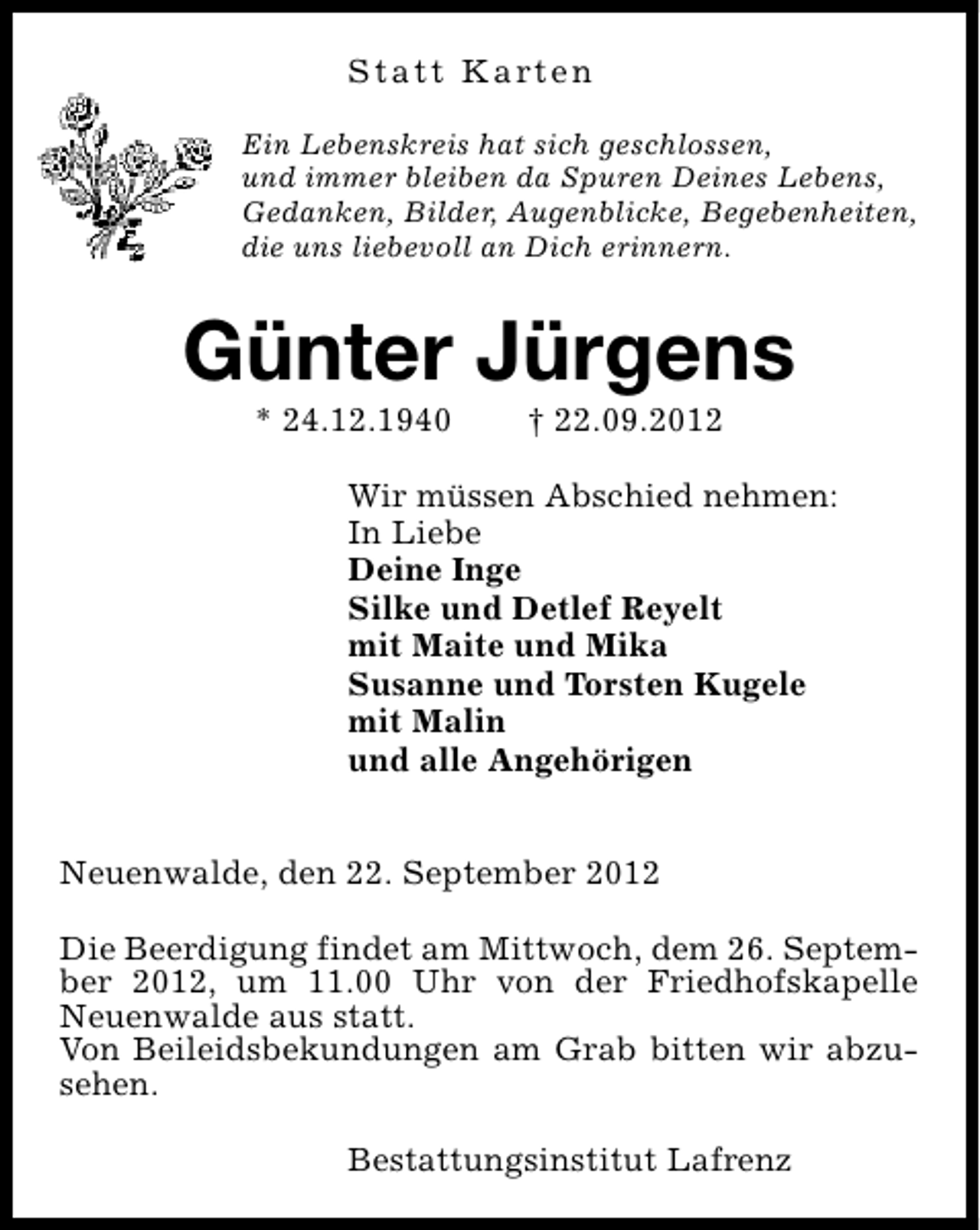 <p>S t a t t K a rt e n<br />Ein Lebenskreis hat sich geschlossen,<br />und immer bleiben da Spuren Deines Lebens,<br />Gedanken, Bilder, Augenblicke, Begebenheiten,<br />die uns liebevoll an Dich erinnern.</p><p>Günter Jürgens<br />* 24.12.1940</p><p>† 22.09.2012</p><p>Wir müssen Abschied nehmen:<br />In Liebe<br />Deine Inge<br />Silke und Detlef Reyelt<br />mit Maite und Mika<br />Susanne und Torsten Kugele<br />mit Malin<br />und alle Angehörigen<br />Neuenwalde, den 22. September 2012<br />Die Beerdigung findet am Mittwoch, dem 26. September 2012, um 11.00 Uhr von der Friedhofskapelle<br />Neuenwalde aus statt.<br />Von Beileidsbekundungen am Grab bitten wir abzusehen.<br />Bestattungsinstitut Lafrenz</p>
