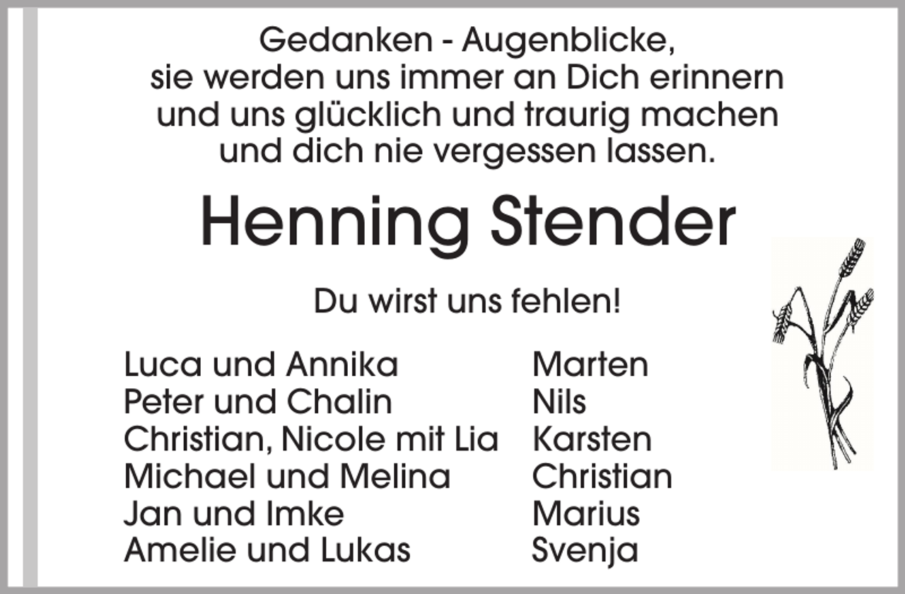 <p>Gedanken - Augenblicke,<br />sie werden uns immer an Dich erinnern<br />und uns glücklich und traurig machen<br />und dich nie vergessen lassen.</p><p>Henning Stender<br />Du wirst uns fehlen!<br />Luca und Annika<br />Peter und Chalin<br />Christian, Nicole mit Lia<br />Michael und Melina<br />Jan und Imke<br />Amelie und Lukas</p><p>Marten<br />Nils<br />Karsten<br />Christian<br />Marius<br />Svenja</p>