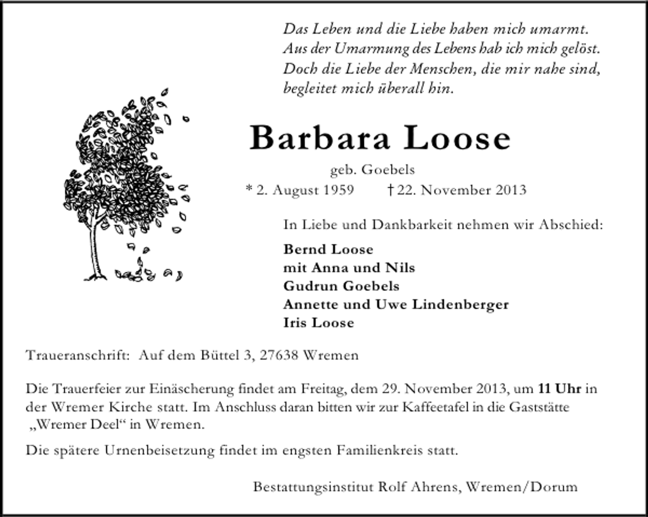<p>Das Leben und die Liebe haben mich umarmt.<br />Aus der Umarmung des Lebens hab ich mich gelöst.<br />Doch die Liebe der Menschen, die mir nahe sind,<br />begleitet mich überall hin.</p><p>Barbara Loose</p><p>geb. Goebels<br />* 2. August 1959<br />†22. November 2013<br />In Liebe und Dankbarkeit nehmen wir Abschied:<br />Bernd Loose<br />mit Anna und Nils<br />Gudrun Goebels<br />Annette und Uwe Lindenberger<br />Iris Loose<br />Traueranschrift: Auf dem Büttel 3, 27638 Wremen<br />Die Trauerfeier zur Einäscherung findet am Freitag, dem 29. November 2013, um 11 Uhr in<br />der Wremer Kirche statt. Im Anschluss daran bitten wir zur Kaffeetafel in die Gaststätte<br />„Wremer Deel“ in Wremen.<br />Die spätere Urnenbeisetzung findet im engsten Familienkreis statt.<br />Bestattungsinstitut Rolf Ahrens, Wremen/Dorum</p>