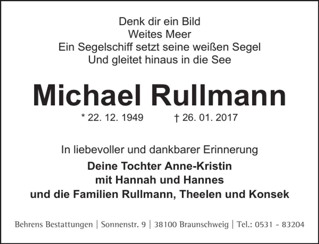 <p>Denk dir ein Bild<br />Weites Meer<br />Ein Segelschiff setzt seine weißen Segel<br />Und gleitet hinaus in die See</p><p>Michael Rullmann<br />* 22. 12. 1949</p><p>† 26. 01. 2017</p><p>In liebevoller und dankbarer Erinnerung<br />Deine Tochter Anne-Kristin<br />mit Hannah und Hannes<br />und die Familien Rullmann, Theelen und Konsek<br />Behrens Bestattungen | Sonnenstr. 9 | 38100 Braunschweig | Tel.: 0531 - 83204</p>