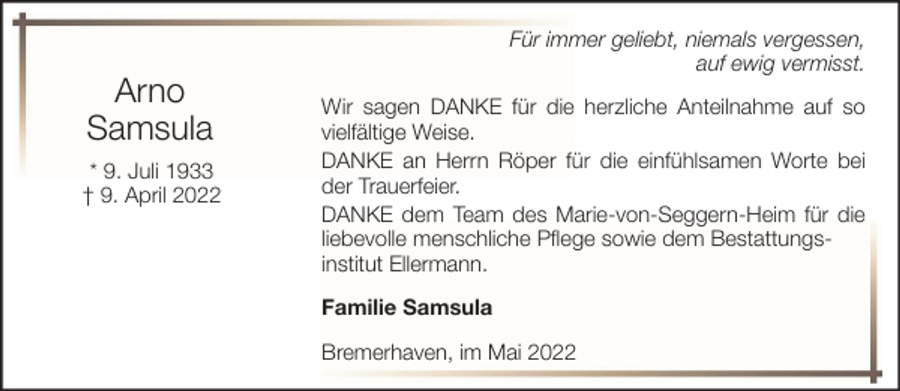 <p>Arno<br />Samsula<br />* 9. Juli 1933<br />† 9. April 2022</p><p>Für immer geliebt, niemals vergessen,<br />auf ewig vermisst.<br />Wir sagen DANKE für die herzliche Anteilnahme auf so<br />vielfältige Weise.<br />DANKE an Herrn Röper für die einfühlsamen Worte bei<br />der Trauerfeier.<br />DANKE dem Team des Marie-von-Seggern-Heim für die<br />liebevolle menschliche Pflege sowie dem Bestattungsinstitut Ellermann.<br />Familie Samsula<br />Bremerhaven, im Mai 2022</p>