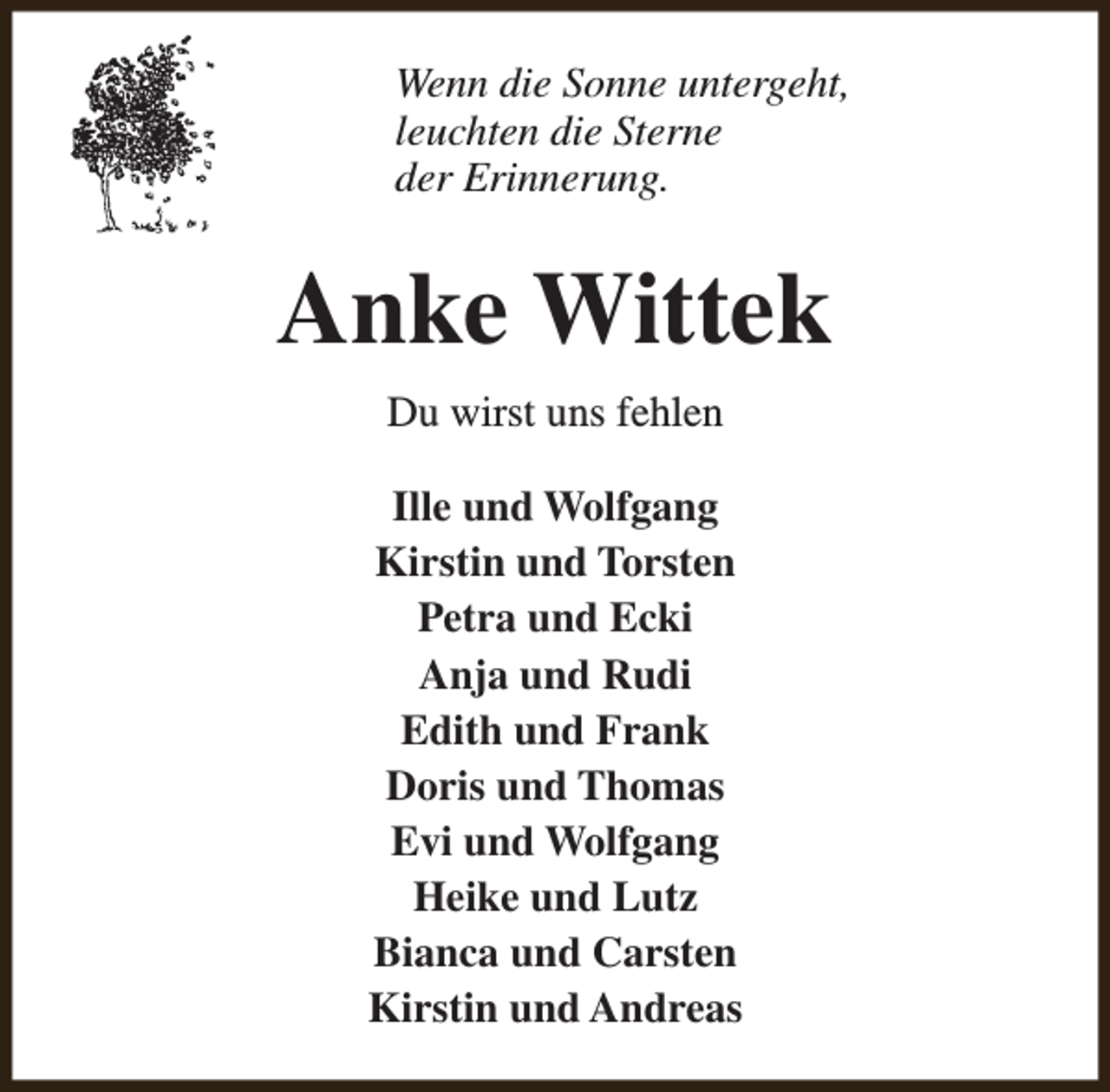 <p>Wenn die Sonne untergeht,<br />leuchten die Sterne<br />der Erinnerung.</p><p>Anke Wittek<br />Du wirst uns fehlen<br />Ille und Wolfgang<br />Kirstin und Torsten<br />Petra und Ecki<br />Anja und Rudi<br />Edith und Frank<br />Doris und Thomas<br />Evi und Wolfgang<br />Heike und Lutz<br />Bianca und Carsten<br />Kirstin und Andreas</p>