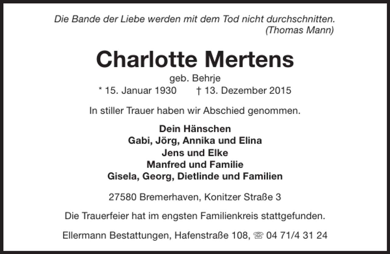 <p>Die Bande der Liebe werden mit dem Tod nicht durchschnitten.<br />(Thomas Mann)</p><p>Charlotte Mertens<br />geb. Behrje<br />* 15. Januar 1930<br />† 13. Dezember 2015</p><p>In stiller Trauer haben wir Abschied genommen.<br />Dein Hänschen<br />Gabi, Jörg, Annika und Elina<br />Jens und Elke<br />Manfred und Familie<br />Gisela, Georg, Dietlinde und Familien<br />27580 Bremerhaven, Konitzer Straße 3<br />Die Trauerfeier hat im engsten Familienkreis stattgefunden.<br />Ellermann Bestattungen, Hafenstraße 108, s 04 71/4 31 24</p>
