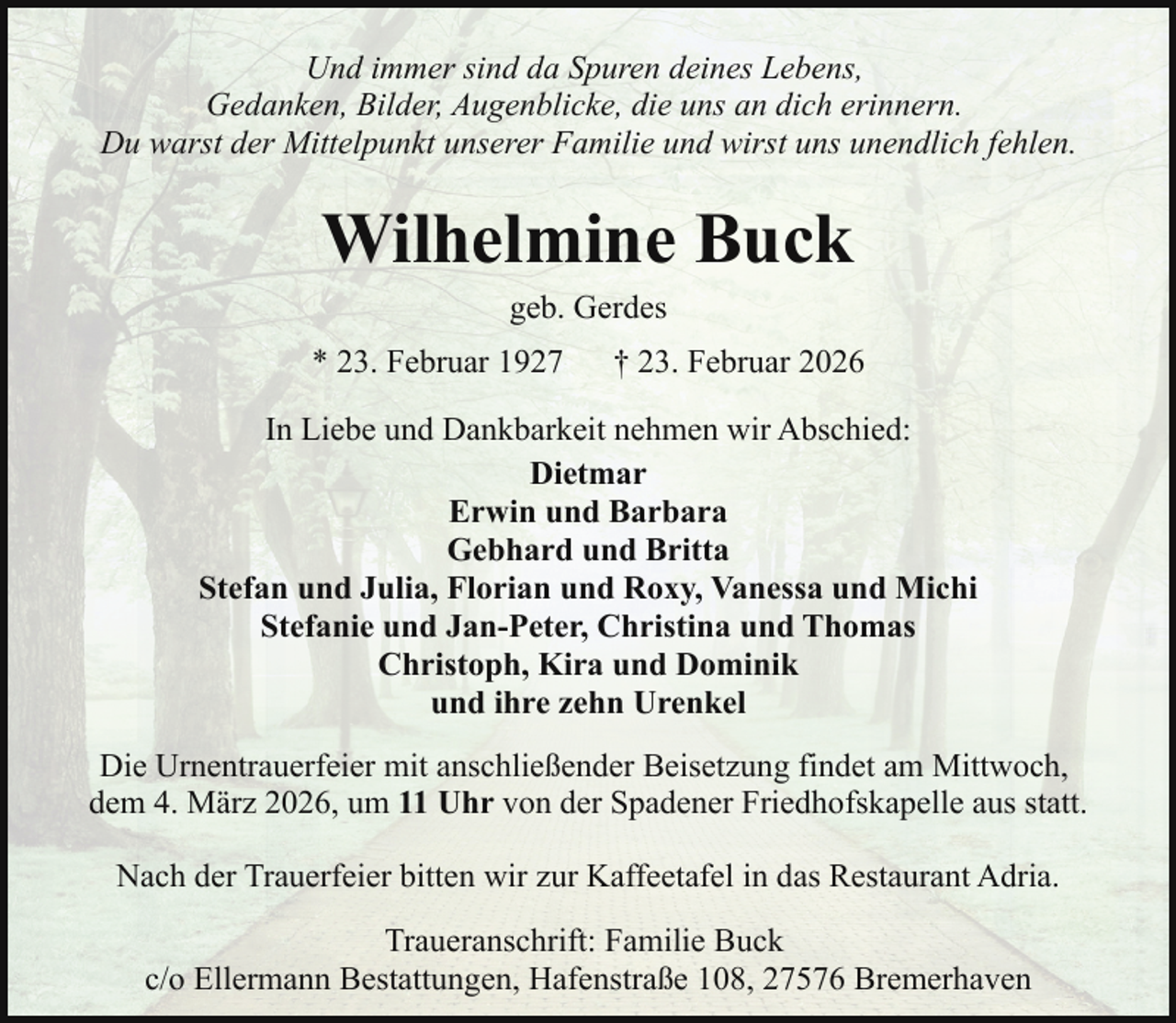 <p>Und immer sind da Spuren deines Lebens,<br />Gedanken, Bilder, Augenblicke, die uns an dich erinnern.<br />Du warst der Mittelpunkt unserer Familie und wirst uns unendlich fehlen.</p><p>Wilhelmine Buck<br />geb. Gerdes</p><p>* 23. Februar 1927</p><p>† 23. Februar 2026</p><p>In Liebe und Dankbarkeit nehmen wir Abschied:<br />Dietmar<br />Erwin und Barbara<br />Gebhard und Britta<br />Stefan und Julia, Florian und Roxy, Vanessa und Michi<br />Stefanie und Jan-Peter, Christina und Thomas<br />Christoph, Kira und Dominik<br />und ihre zehn Urenkel<br />Die Urnentrauerfeier mit anschließender Beisetzung findet am Mittwoch,<br />dem 4. März 2026, um 11 Uhr von der Spadener Friedhofskapelle aus statt.<br />Nach der Trauerfeier bitten wir zur Kaffeetafel in das Restaurant Adria.<br />Traueranschrift: Familie Buck<br />c/o Ellermann Bestattungen, Hafenstraße 108, 27576 Bremerhaven</p>
