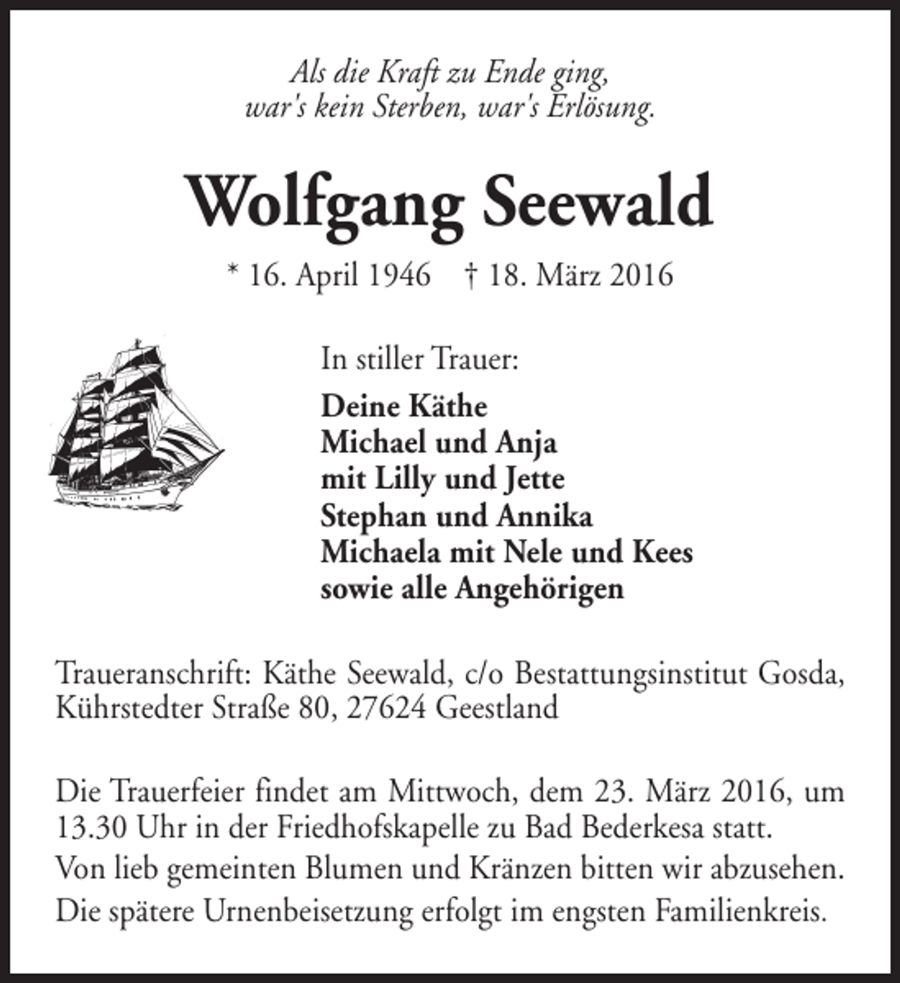 <p>Als die Kraft zu Ende ging,<br />war's kein Sterben, war's Erlösung.</p><p>Wolfgang Seewald<br />* 16. April 1946 † 18. März 2016<br />In stiller Trauer:<br />Deine Käthe<br />Michael und Anja<br />mit Lilly und Jette<br />Stephan und Annika<br />Michaela mit Nele und Kees<br />sowie alle Angehörigen<br />Traueranschrift: Käthe Seewald, c/o Bestattungsinstitut Gosda,<br />Kührstedter Straße 80, 27624 Geestland<br />Die Trauerfeier findet am Mittwoch, dem 23. März 2016, um<br />13.30 Uhr in der Friedhofskapelle zu Bad Bederkesa statt.<br />Von lieb gemeinten Blumen und Kränzen bitten wir abzusehen.<br />Die spätere Urnenbeisetzung erfolgt im engsten Familienkreis.</p>