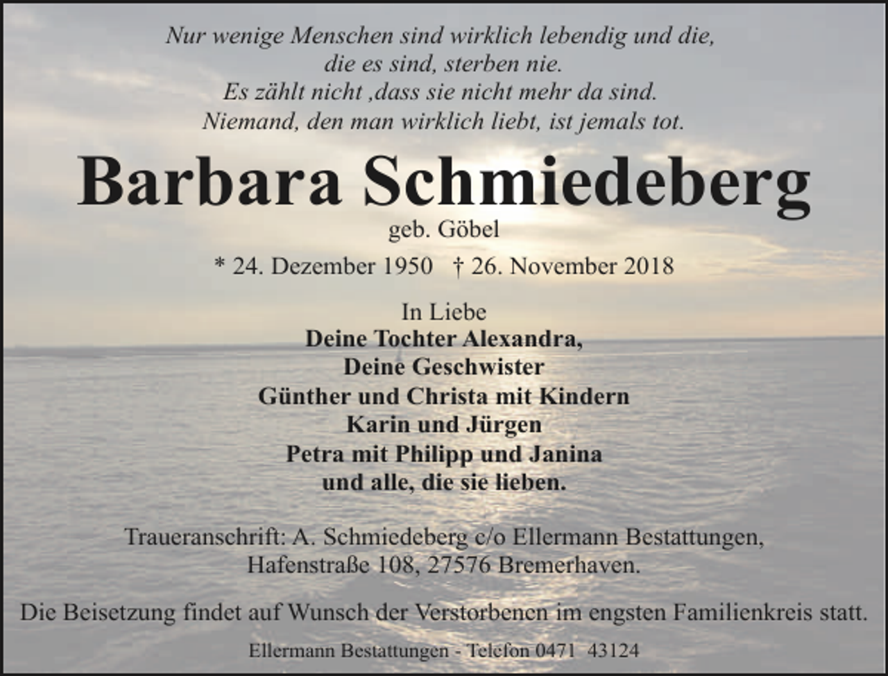 <p>Nur wenige Menschen sind wirklich lebendig und die,<br />die es sind, sterben nie.<br />Es zählt nicht ,dass sie nicht mehr da sind.<br />Niemand, den man wirklich liebt, ist jemals tot.</p>
<p>Barbara Schmiedeberg<br />geb. Göbel<br />* 24. Dezember 1950 † 26. November 2018<br />In Liebe<br />Deine Tochter Alexandra,<br />Deine Geschwister<br />Günther und Christa mit Kindern<br />Karin und Jürgen<br />Petra mit Philipp und Janina<br />und alle, die sie lieben.<br />Traueranschrift: A. Schmiedeberg c/o Ellermann Bestattungen,<br />Hafenstraße 108, 27576 Bremerhaven.<br />Die Beisetzung findet auf Wunsch der Verstorbenen im engsten Familienkreis statt.<br />Ellermann Bestattungen - Telefon 0471 43124</p>