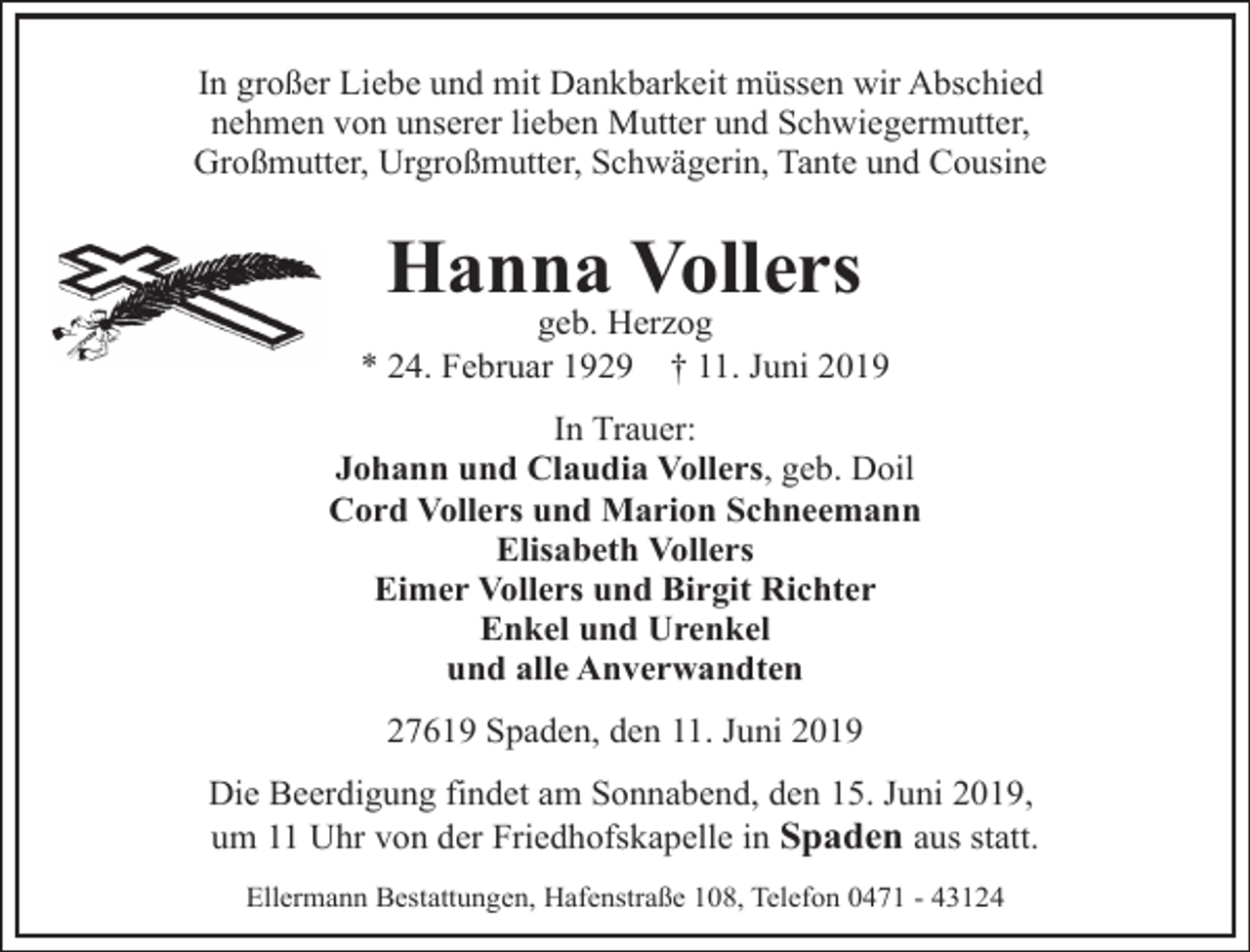 <p>In großer Liebe und mit Dankbarkeit müssen wir Abschied<br />nehmen von unserer lieben Mutter und Schwiegermutter,<br />Großmutter, Urgroßmutter, Schwägerin, Tante und Cousine</p><p>Hanna Vollers</p><p>geb. Herzog<br />* 24. Februar 1929 † 11. Juni 2019</p><p>In Trauer:<br />Johann und Claudia Vollers, geb. Doil<br />Cord Vollers und Marion Schneemann<br />Elisabeth Vollers<br />Eimer Vollers und Birgit Richter<br />Enkel und Urenkel<br />und alle Anverwandten<br />27619 Spaden, den 11. Juni 2019<br />Die Beerdigung findet am Sonnabend, den 15. Juni 2019,<br />um 11 Uhr von der Friedhofskapelle in Spaden aus statt.<br />Ellermann Bestattungen, Hafenstraße 108, Telefon 0471 - 43124</p>