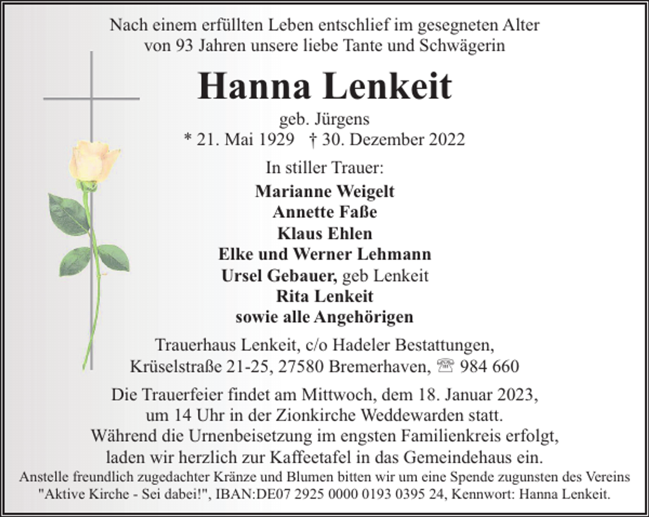 <p>Nach einem erfüllten Leben entschlief im gesegneten Alter<br />von 93 Jahren unsere liebe Tante und Schwägerin</p><p>Hanna Lenkeit</p><p>geb. Jürgens<br />* 21. Mai 1929 † 30. Dezember 2022<br />In stiller Trauer:<br />Marianne Weigelt<br />Annette Faße<br />Klaus Ehlen<br />Elke und Werner Lehmann<br />Ursel Gebauer, geb Lenkeit<br />Rita Lenkeit<br />sowie alle Angehörigen<br />Trauerhaus Lenkeit, c/o Hadeler Bestattungen,<br />Krüselstraße 21-25, 27580 Bremerhaven, ' 984 660<br />Die Trauerfeier findet am Mittwoch, dem 18. Januar 2023,<br />um 14 Uhr in der Zionkirche Weddewarden statt.<br />Während die Urnenbeisetzung im engsten Familienkreis erfolgt,<br />laden wir herzlich zur Kaffeetafel in das Gemeindehaus ein.</p><p>Anstelle freundlich zugedachter Kränze und Blumen bitten wir um eine Spende zugunsten des Vereins<br />"Aktive Kirche - Sei dabei!", IBAN:DE07 2925 000193 0395 24, Kennwort: Hanna Lenkeit.</p>