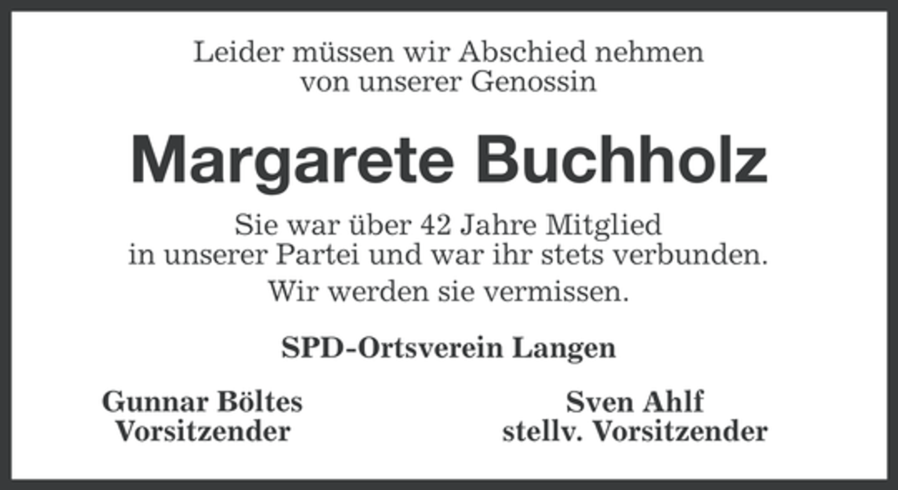 <p>Leider müssen wir Abschied nehmen<br />von unserer Genossin</p><p>Margarete Buchholz<br />Sie war über 42 Jahre Mitglied<br />in unserer Partei und war ihr stets verbunden.<br />Wir werden sie vermissen.<br />SPD-Ortsverein Langen<br />Gunnar Böltes<br />Vorsitzender</p><p>Sven Ahlf<br />stellv. Vorsitzender</p>