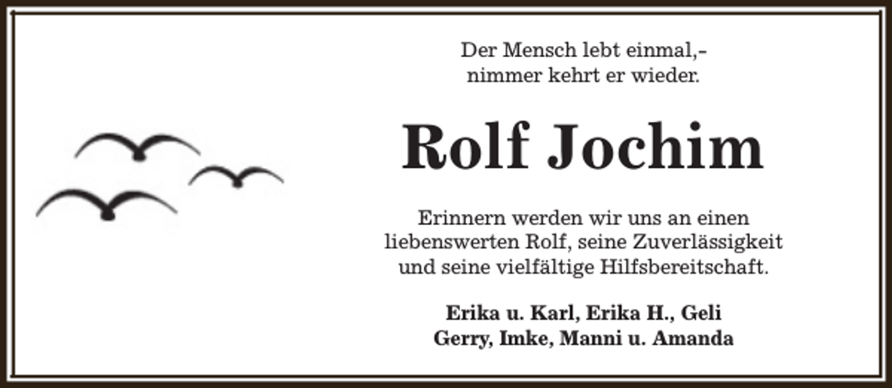 <p>Der Mensch lebt einmal,nimmer kehrt er wieder.</p><p>Rolf Jochim<br />Erinnern werden wir uns an einen<br />liebenswerten Rolf, seine Zuverlässigkeit<br />und seine vielfältige Hilfsbereitschaft.<br />Erika u. Karl, Erika H., Geli<br />Gerry, Imke, Manni u. Amanda</p>
