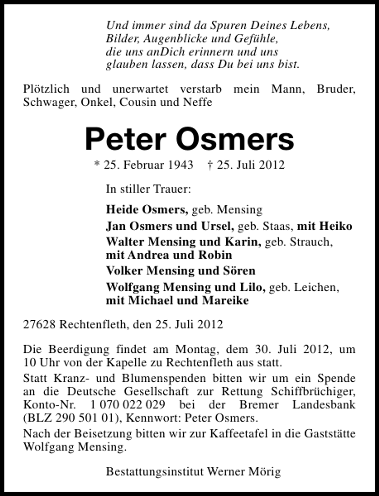 <p>Und immer sind da Spuren Deines Lebens,<br />Bilder, Augenblicke und Gefühle,<br />die uns anDich erinnern und uns<br />glauben lassen, dass Du bei uns bist.<br />Plötzlich und unerwartet verstarb mein Mann, Bruder,<br />Schwager, Onkel, Cousin und Neffe</p><p>Peter Osmers<br />* 25. Februar 1943</p><p>† 25. Juli 2012</p><p>In stiller Trauer:<br />Heide Osmers, geb. Mensing<br />Jan Osmers und Ursel, geb. Staas, mit Heiko<br />Walter Mensing und Karin, geb. Strauch,<br />mit Andrea und Robin<br />Volker Mensing und Sören<br />Wolfgang Mensing und Lilo, geb. Leichen,<br />mit Michael und Mareike<br />27628 Rechtenfleth, den 25. Juli 2012<br />Die Beerdigung findet am Montag, dem 30. Juli 2012, um<br />10 Uhr von der Kapelle zu Rechtenfleth aus statt.<br />Statt Kranz- und Blumenspenden bitten wir um ein Spende<br />an die Deutsche Gesellschaft zur Rettung Schiffbrüchiger,<br />Konto-Nr. 1 0722 029 bei der Bremer Landesbank<br />(BLZ 290 5), Kennwort: Peter Osmers.<br />Nach der Beisetzung bitten wir zur Kaffeetafel in die Gaststätte<br />Wolfgang Mensing.<br />Bestattungsinstitut Werner Mörig</p>
