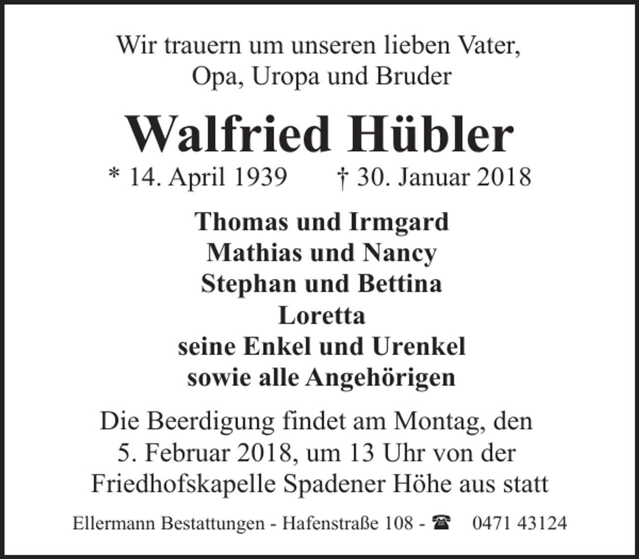 <p>Wir trauern um unseren lieben Vater,<br />Opa, Uropa und Bruder</p><p>Walfried Hübler</p><p>* 14. April 1939</p><p>† 30. Januar 2018</p><p>Thomas und Irmgard<br />Mathias und Nancy<br />Stephan und Bettina<br />Loretta<br />seine Enkel und Urenkel<br />sowie alle Angehörigen<br />Die Beerdigung findet am Montag, den<br />5. Februar 2018, um 13 Uhr von der<br />Friedhofskapelle Spadener Höhe aus statt<br />Ellermann Bestattungen - Hafenstraße 108 - (</p><p>0471 43124</p>